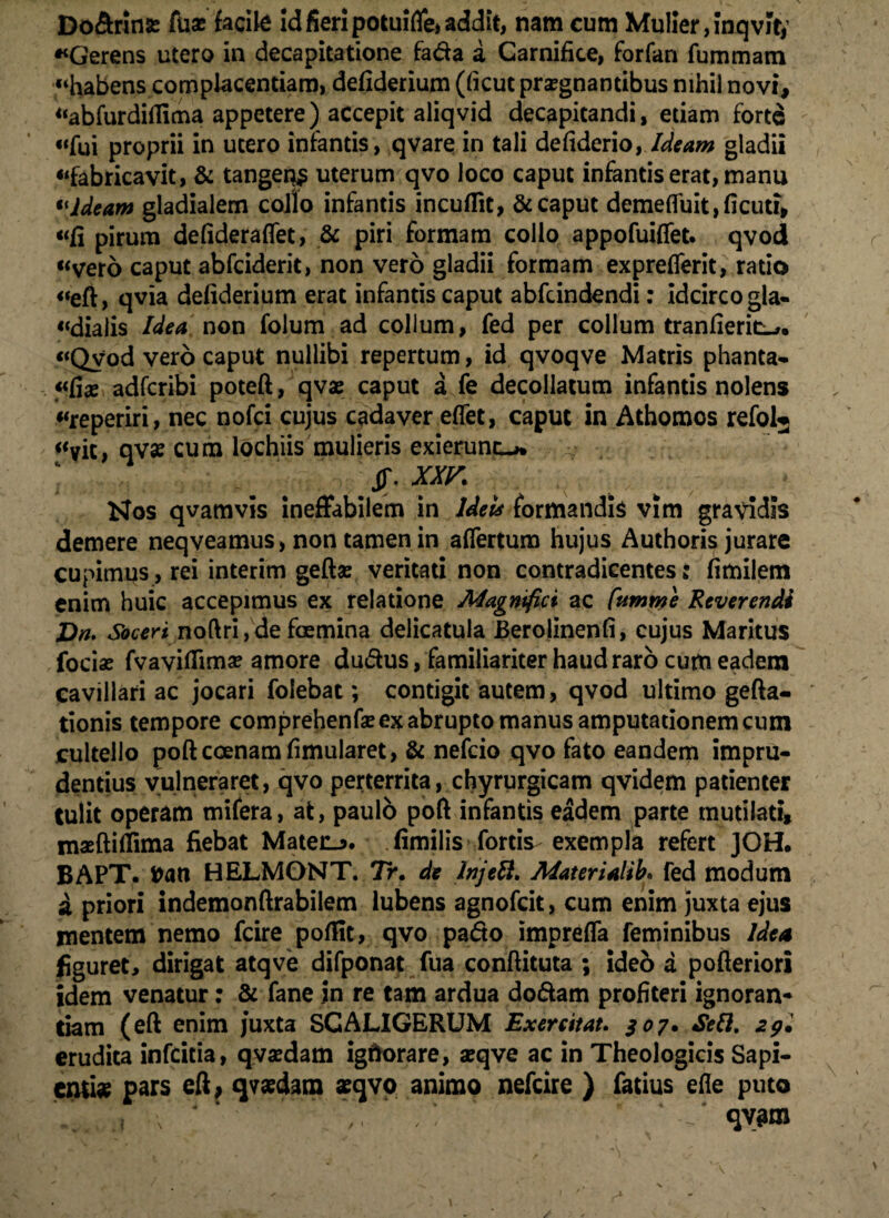 Do&rin* fux facite id fieri potuifle* addit, nam cum Mulier, inqvit* «Gerens utero in decapitatione faria a Carnifice, forfan fummam «habens complacentiam, defiderium (ficut praegnantibus nihil novi, «abfurdiifima appetere) accepit aliqvid decapitandi, etiam forte «fui proprii in utero infantis, qvare in tali defiderio, Ideam gladii «fabricavit, & tangeq$ uterum qvo loco caput infantis erat, manu tlideam gladialem collo infantis incuflit, & caput demefluit,ficuti, «fi pirum defideraflet, & piri formam collo appofuiffet. qvod «vero caput abfeiderit, non vero gladii formam expreflerit, ratio «efi, qvia defiderium erat infantis caput abfeindendi: idcirco gla- «dialis Idea non folum ad collum, fed per collum tranfieric^ «Qvod vero caput nullibi repertum, id qvoqve Matris phanta- «fi* adferibi poteft, qvae caput a fe decollatum infantis nolens «reperiri, nec nofei cujus cadaver eflet, caput in Athomos refolj «vic, qv« cum lochiis mulieris exierunt-* ‘ , JJ\ XXV Nos qvamvis ineffabilem in Ideis formandis vim gravidis demere neqveamus, non tamen in aflertum hujus Authoris jurare cupimus, rei interim gefta: veritati non contradicentes: fimilem enim huic accepimus ex relatione Magnifici ac Cumme Reverendi Dn. Soceri noftri, de foemina delicatula Berolinenfi, cujus Maritus foriae fvaviflimse amore durius, familiariter haud raro cum eadem cavillari ac jocari folebat; contigit autem, qvod ultimo gefta- tionis tempore comprehenfse ex abrupto manus amputationem cum cultello poftcoenamfimularet, & nefeio qvo fato eandem impru¬ dentius vulneraret, qvo perterrita, chyrurgicam qvidem patienter tulit operam mifera, at, paulo poft infantis eadem parte mutilati, maeftiflima fiebat Matecj. fimilis fortis exempla refert JOH. BAPT» fcan HELMONT. 7>. de Injett. Materialib* fed modum sl priori indemonftrabilem lubens agnofeit, cum enim juxta ejus mentem nemo fcire pofiit, qvo pario impreffa feminibus Idea figuret, dirigat atqve difponat fua conftituta ; ideb a pofteriori idem venatur: & fane in re tam ardua doriam profiteri ignoran¬ tiam (eft enim juxta SGALIGERUM Exercitat. 307* Sett. 2p» erudita infeitia, qvaedam igftorare, aeqve ac in Theologicis Sapi¬ entia pars eft, qvaedam «qvo animo nefeire ) fatius efle puto qv^m