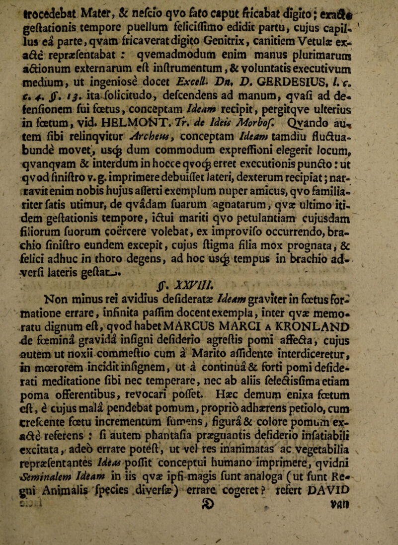 trocedebat Mater, & nefcio qvo fato caput fricabat digito; erad* geftationis tempore puellum feliciflimo edidit partu, cujus capil* lus ea parte, qvam frica verat digito Genitrix, canitiem Vetula: ex- ade reprxfentabat : qvemadmodum enim manus plurimarum adionum exWnartim eft inftrumentum ,& voluntatis executivum medium, ut ingeniose docet Excel! Dn♦ D. GERDESIUS, L c. c, 4. jf. 13* ita folicitudo, defcendens ad manum, qvafi ad de* fenfionem fui foetus, conceptam Ideam recipit, pergitqve ulterius in foetum, vid. HELMONT. 7r. de Ideis Morbof. Qvando au* tem libi relinqvitur dreheus, conceptam Ideam tamdiu fludua- bunde movet, usq$ dum commodum expreffioni elegerit locum, q vanqvam & interdum in hocce qvoqj erret exccutionis pundo: ut q vod finiftro v. g. imprimere debuiffet lateri, dexterum recipiat; nar¬ ravit enim nobis hujus aflerti exemplum nuper amicus, qvo familia¬ riter fatis utimur, de qvadam fuarum agnatarum, qva: ultimo iti¬ dem geftationis tempore, idui mariti qvo petulantiam cujusdam filiorum fuorum coercere volebat, ex improvifo occurrendo,bra¬ chio finiftro eundem excepit, cujus ftigma filia mox prognata, & felici adhuc in thoro degens, ad hoc us(£ tempus in brachio ad- verfi lateris geftat-». JJ\ XXVLU. Non minus rei avidius defiderata? Ideam graviter in foetus for¬ matione errare, infinita paflim docent exempla, inter qvse memo* ratu dignum eft, q vod habet MARCUS MARCI a KRONLAND de fcemina gravida infigni defiderio agreftis pomi affeda, cujus autem ut noxii commeftio cum a Marito allidente interdiceretur, in moerorem incidit in (ignem, ut a continua & forti pomidefide- rati meditatione fibi nec temperare, nec ab aliis feledisfimaetiam poma offerentibus, revocari pollet. Haec demum enixa foetum eft, £ cujus mala pendebat pomum, proprio adhserens petiolo, cum Crefcente foetu incrementum fumens, figura & colore pomum ex- *de referens : fi autem phantafia praegnantis defiderio infatiabili excitata, adeo errare poteft, ut Vel res inanimatas ac vegetabilia reprsefentantes Ideas poflit conceptui humano imprimere, qvidni Seminalem Ideam in iis qva? ipfi magis funt analoga'(ut funt Re* gni Animalis fpecies diverfe) errare cogeret? refert DA VID S> L* vati