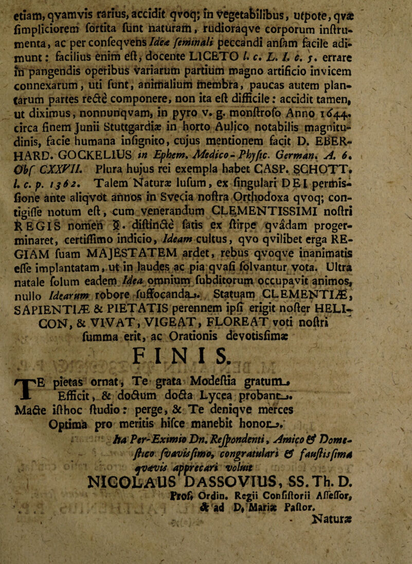 fimpliciorem fortita funt naturam, rudioraqve corporum inftru- menta, ac perconfeqvensIdea feniinali peccandi anfam facile adi- munt: facilius enim eft, docente LICETO /. c. L. /. c. /. errare in pangendis operibus variarum partium magno artificio invicem connexarum, uti funt, animalium membra, paucas autem plan¬ tarum partes re&e componere, non ita eft difficile: accidit tamen, ut diximus, nonnunqvam, in pyro v. g. monftrofo Anno i<$44. circa finem Junii Stuttgardiae in horto Auljco notabilis magnitu¬ dinis, facie humana infignito, cujus mentionem facit D. EBER- HARD. GOCKEL1US in Ephem, Medico- Phyfic. German. A. 6* Obf CXXVIL Plura, hujus rei exempla habet CASP. SCHOTT. /• c. p. 1362, Talem Naturae lufum, ex fingulari DEI permis- fione ante aliqvot annos in Svecia noftra Orthodoxa qvoq; con- tigifie notum eft, eum venerandum CLEjMENTISSIMI noftri &EGIS nomen 5* diftiri&e fatis ex ftirpe qvadam proger¬ minaret, certiffimo indicio,'Ideam cultus, qvo qvilibet erga RE¬ GIAM fuam MAJESTATEM ardet, rebus qvoqve inanimatis effe implantatam, ut in laudes ac pia qvafi folvantur vota. Ultra natale folum eadem Idea omnium fubditorum occupavit animos, nullo Idearum robore fuffocandau. Statuam CLEMENTIAS, SAPIENTIAS & PIETATIS perennem ipfi erigit nofter HELU CON, & VIVAT, VIGEAT, FLOREAT voti noftri fumma erit, ac Orationis devotisfim* FINI S. TE pietas ornat , Te grata Modeftia gratum-# Efficit, & do&um dofia Lycea probant-,. Made ifthoc ftudio: perge, & Te deniqve merces Optima pro meritis hifce manebit honoo. ha Per~ Eximio Dn.ReJpondenti, Amico & Dome- ftico fv avis [imo, congratulari & faufiispma uvavis apprecari voluit NIGOliiAUS D ASSO VIUS, SS.Th. D. Prof» Ordin. Regii Confiftorii A/Te flor, \ , & ad P, Mari* Paftor. Natur*