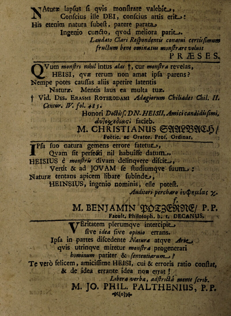 lapfus fi qvis monfirare valebit-*, Confeius ille DEI, confcius artis erit-*: Hi$ etenim natura fubeft, parere parata-* Ingenio eundo, qvod meliora parit-*. Laudato Clari Recondentis conatui certis fimum frudum bene ominatus monfirare volute PRiESE S, ■ ‘ -— : -r*——— - _ - 1 QVum monftrt nihil intus alas f, cur monftra revelas, , HEISI, qvae rerum non amat ipfa parens? Nempe potes cauffas aliis aperire latentis Natura?. Mentis laus ea multa tua?# f Vid. Des. Erasmi Roterodami Adagiorum Chiliades ChiL IL (dentur, IJf. fol. 4Z S• Honori DoUuf.DN. HEI Sil, Amici candidis fimi, diilo%s$tct*;l facieb. CHRISTIANUS <52l3l£$55(S£/ Poctic. ac Orator. Prof. Ordinar» Ipfa fuo natura gemens errore fatetuu*, Qvam fit perfe&i, nil habuifle datum.*# HEISIUS £ monftri* divam delinqvere difci&i, Vertit & ad JOVAM fe ftudiumqve fuum_> : Naturae tentans apicem libare fubindo, HEINSIUS, ingenio nominis, efle poteft. * ^ Auditori percharo svtyfjftiac %. . P>; £ ■ M. BENJAMIN q£>23<£9t«K<£/ P.P. Facult. Philofoph. h.t. DECANUS* VEritatem plerumqve intercipit-* five idea five opinio errans. Jpfa in partes difcedente Natura atqve Ark^ qvis utrinqve miretur monftra progenerari hominum pariter & [ementiarum^j, f Te vero felicem, amiciflime HEISI, cui & erroris ratio confiat, &c de idea errante idea non errat J Libera verba, adftrt&a mente fertb. M. JO. PHIL. PALTHENIUS, P.P. •*(«)»>