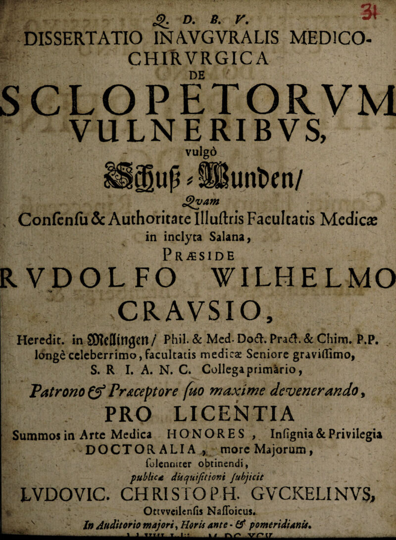 21 ^ DISSERTATIO INAVGVRALIS MED1C0- CHIRVRGIC A DE SCLOPETORVM VULNERIBVS, vulgo. unfcen/ up ^ £)vam „ Confcnfu & Authoritate Illuftris Facultatis Medicas in inclyta Salana, R VDOL FO SS'wiLHELMO CRAVSIO, Heredit. in SOJctttttgett / Phil. & Med- Doft. Pra&.& Chim. P.P. longd celeberrimo, facultatis medicat Seniore gravidtmo, S. R I. A. N. C. Collega primario, Patrono Praceptore fuo maxime devenerando, I PRO LICENTIA Summos in Arte Medica HONORES , Infignia & Privilegia | — DOCTOR ALIA , more Majorum, r , v  folennicer obtinendi, publice disquijitioni /ubjicit LVDOVIC. CITRI STO PH. GVCKELINVS, Ottvveilenns Nafloicus. In Auditorio majori, Horis ante • & pomeridianis• J «yTrT T l:; w —