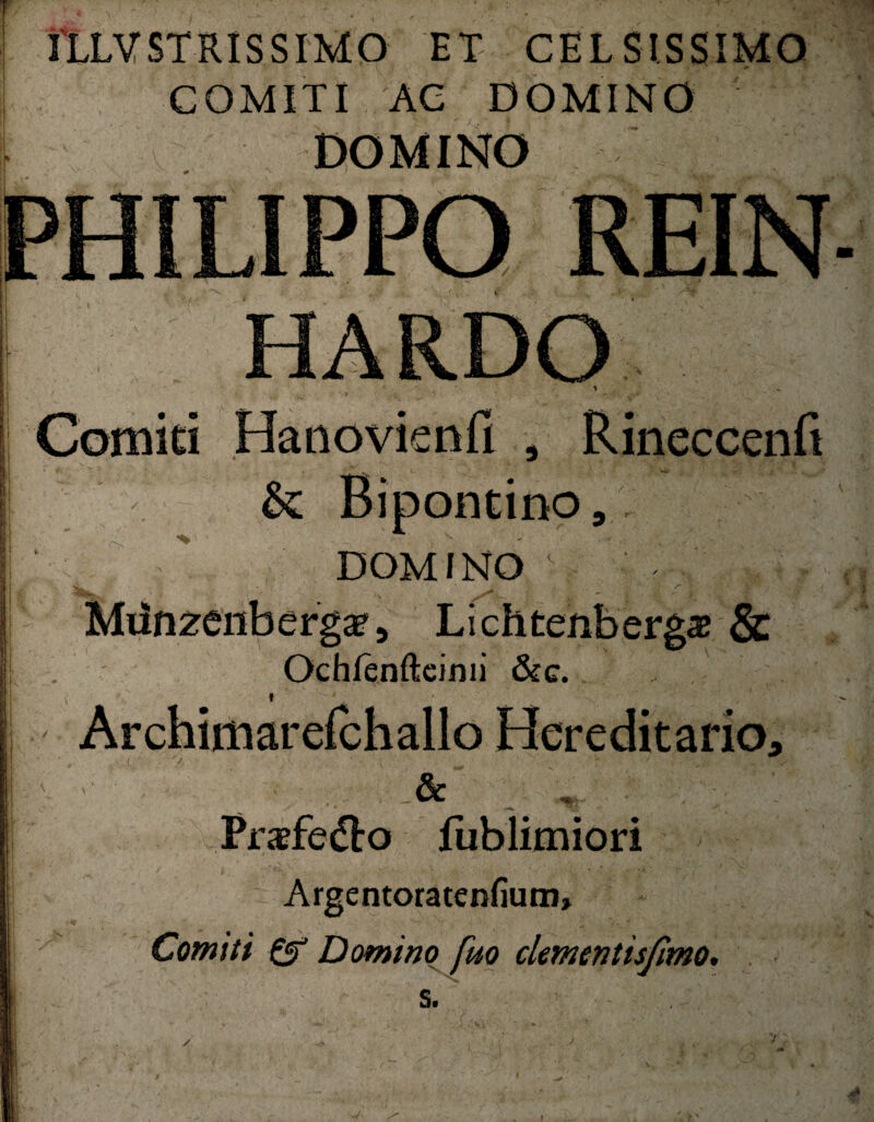 IILVSTRISSIMO ET CELSISSIMO COMITI AC DOMINO DOMINO HARDO Comiti Hanovienfi , Rineccenfi & Bipontino, DOMINO c s~ * Milnzenbergae, Lichtenbergaj & Ochlenftcimi &e. i Archimarefchallo Hereditario, > '■ • . & Praefedlo fublimiori Argentoratenfium» ' v— T . Comiti & Domino fuo clementis/imo. » V s. '/