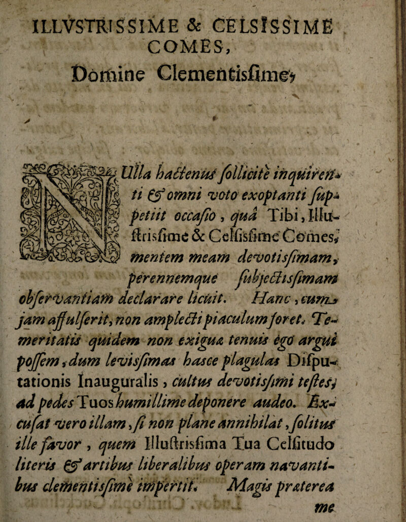 ILLVSTRIS SIME & COMES, r •.•,v -. 'olhmte tnqmreiU ti & omni voto exoptanti jup* petiit occafio , qua Tibi, Ilfn- ffrisfime & CcliisfimeCoirieSi mentem meam devotisfimam, perennemque jitbjeShsfimam obferVantiam declarare licuit. Hanc, mni* jam ajfiilferit, non amplecti piaculumjoret* ‘Te* meritatis quidem non exigua tenuis ego argui pojfem i dum levis/imas hasee plagulas Difpli¬ tationis Inauguralis, cultus devotisjimi teflesj ad pedes Tuos humillime deponere audeo. Ex* cufat Vero illam > fi non plane annihilat ,folttus ille favor , quem liluftrisfima Tua Ce Ili tu do literis &artibus liberalibus operam navanti« Cime impertii. Magis praterea > me