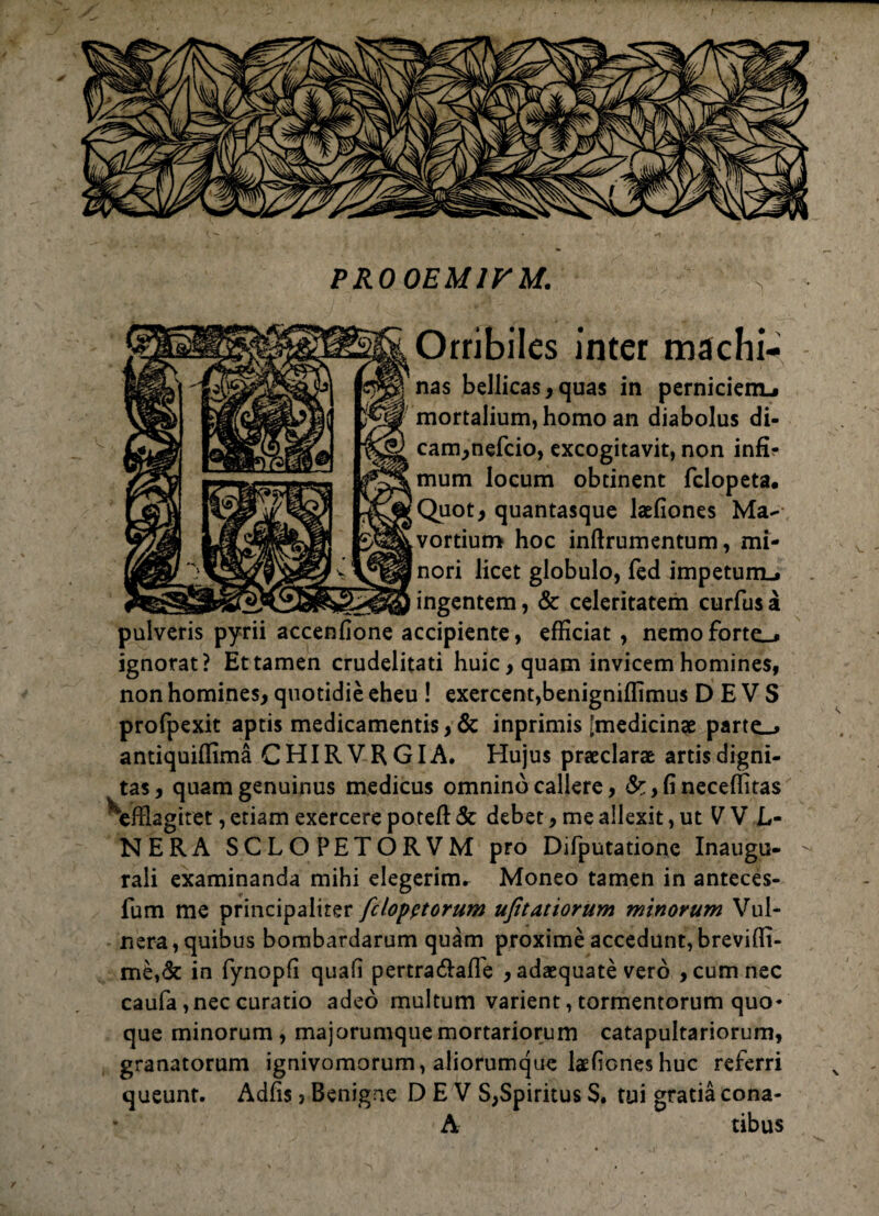 PR0 0EM1VM. Orribiles inter machi- nas bellicas, quas in pernicienu mortalium, homo an diabolus di- cam,nefcio, excogitavit, non infi¬ mum locum obtinent fclopeta. Quot, quantasque laefiones Ma¬ vortium hoc inftrumentum, mi¬ nori licet globulo, fed impetum., ingentem, & celeritatem curfusa pulveris pyrii accenfione accipiente, efficiat , nemoforte_. ignorat? Et tamen crudelitati huic, quam invicem homines, non homines, quotidie eheu ! exercent,benigniffimus D E V S profpexit aptis medicamentis, & inprimis [medicinae parte_* antiquiffima CHIRVRGIA. Hujus praeclarae artis digni¬ tas, quam genuinus medicus omnino callere, &, fi neceffitas Vffiagiret, etiam exercere poteft & debet, me allexit, ut V V L« NERA SCLOPETORVM pro Difputatione Inaugu- raii examinanda mihi elegerim* Moneo tamen in anteces- fum me principaliter fclopptorum ufitatiorum minorum Vul¬ nera, quibus bombardarum quam proxime accedunt, breviffi- me,& in fynopfi quali pertra&afle , adaequate vero , cum nec caufa, nec curatio adeo multum varient, tormentorum quo¬ que minorum, majorumque mortariorum catapultariorum, granatorum ignivomorum, aliorumque laefiones huc referri queunt. Adfis 5 Benigne D E V S,Spiritus S. tui gratia cona- A tibus