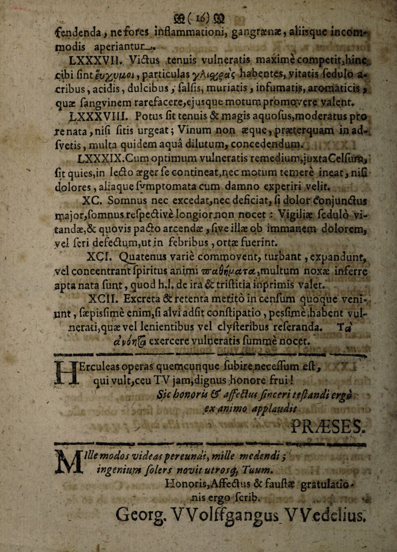 fendenda, nefores inflammationi, gangramae, aliisque incom¬ modis aperiantun_>. 1 i LXXXVI1. Vidlus tenuis vulneratis maxime competit,hinc,, cibi fint fa^ypLOi, particulas yAt%fa\ habentes, vitatis fedulo a* eribus, acidis, dulcibus y falfis, muriatis, infumatis, aromaticis , quse fangvinem rarefacere,ejusque motumpromerere valent. LXXXVXII. Potus fit tenuis & magis aquofus>moderatus pro tenata,ni(i fitis urgeat; Vinum non aeque»,praeterquam in ad-, fvetis, multa quidem aqua dilutum, concedendum. LXXXIX.Cum optimum vulneratis remediumquxtaCelfum/ fit quies,in ledo aeger fe contineat,nec motum temere ineat, niS dolores, aliaque fymptomata cum damno experiri .velit. XC. Somnus nec excedat,nec deficiat, fi dolor ^onjundlus major,fomnus refpe&ivi longior non nocetVigiliae fedulo vi¬ tandae, & quovis pa«5k> arcendae, fiveillae qb immanem dolorem, yel feri defe<flum,ut in febribus, ortae fuerint. XCL Quatenus varie commovent, turbant, expandunt, vel coneentrant fpiritus animi sra fligar#,multum noxae inferre apta nata funt, cpiod h.l. de ira & triftitia inprimis valet. XClI. Excreta & retenta merito in cenfum quoque veni¬ unt , faepisfime enim,fi aiviadfit conftipatio, pesfime [habent vul¬ nerati, quae vel lenientibus vel clyfteribus referanda. T<* dvoYify exercere vulqeratis fumme noept. Erculeas operas quemcurique fubireneceflum eft, qui vult,ceu TV jam,dignus ;honore frui! $k honoris & affettus fine eri te flandi crg& exanimo applaudit ■ f v- ■ PRAESES. 'm MlUe modos videas per eundi, mille medendi y ingenium folers novit utros Tuum. HonprisjAfFedlus & fauftap gratulatio* nis ergo ferib. 4. . • •• ..