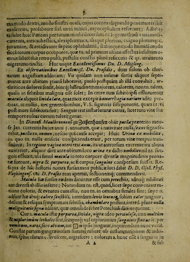 «r** r* Uurftodo dextri, modo finiflri oculis cuius cornea aliquando penetranter fuit exulcerata, prokbentc fcrl. uvea tunica, myocephakm referente; Adhibi - «fa fuere huic Pagenti per totum morbi dec urium cx lege methodi varia medi¬ camenta, anticache&ic^alcxipharmaca, aliaque plurima, exiguo plerumq; c, juvamine, &recidivantefepiusOphthalmia, fcabieque-modohumidamodo •jicca totum corpus occupante, quae tn» ad primum ultimi affe cius infui tum o- imus fubitoflik retro pulla, puftulis cunelis plane reflccatis Sc qs. atramento nigerrimo tindlis. Huc usque Excellentijfmus Dn. D. Mogling. Ex ebfervationibus Excellent ij?. Dtt, Prajidis , duas fokim ob char¬ tarum angufliamadducam; Vir quidam nen infima: fortis aliquot fepti- manas ante obitum ^tianalaboravit, paulo poft quam ab ilia convaluit, ar¬ thriticos dolores fe nfl t ,-hi neq; 1 afli tudi n e m m a j or em, calorem, npntn. talem, qualis m febribus malignis elfc folct; In crure tum fubito ipfi effloruerunt macula aliquot livida /4^, quas mox excepit hamorrhagia narium adeo per¬ tinax, ut nullis, nec gencrofioribus, V.S. ligaturis fiftipotuerit, cjtiani brevi poft mors fubfecuta fuit; Sanguis erat inflaris tura? carnis, licet toto vitee fi1« temporetofeas circum tulc-ritgenas. In Dioecefi Maulbrenuentiobiit puellajprxierito men- fc Jan. currentis hujus anni p. annorum, qu* a nativitate nulla/rxns ligna fe¬ rebat, puella tn. mmen, nefeio qua caufa accepit; Huic tiJrina ex umbilico , ia quo tn. nulla orificia confpicienda erant, per fotum vitae tempus tran- fudavit; Inregione vagina ut eri erat amu, itautantrorfum excrementa alvina exiverint, .aliquot dies ante obitum loco urina cxdidlo umbilico nilus-, fan- guis effluxit, ubi flmul in toto corpore diverfae magnitudinis prona*» tae fuerunt, nigra & purpurea,acft coipus fanguins confpcrfum fuiflet. Re¬ liqua de hac h-ifloria notata forfanmoxpublicaelucidabit D. />. Gfell. fhyf. -Vajjloingenf. etsi D. Prafts rem aperuit, fe&ionemq; commendavit. .UacuU hx forfan caedem dicuntur effe cumpetechiis, adeoq; nihil rari aut diverfi ab illis inferre; Notandum tn. efl,quod,licet faepe conveniant ra¬ tione coloris, & eventus cum illis, non tn. in omnibus flmiles fint; fsepe n. adfunthae ab squalore fen/ibili, interdum levis lentus% folum calor jungitur, defunt & reliqua fymptomata febrilia, obambniare poAunuinterd-. plane nnlU malignitatis pgn a adfunt, qus omniadefebre Petechiali diei nequeunt. Cura, macula iflxep»rpureailividai nigra adeo periculo fa, imo multum <5tutplurimum Ictbales fmt,femperq; vel utplunmum[anguinisfluxus fv. pe-r vomitum, nares fivQ alvum,aut 0/wipfis jungatur,inquirendum nunc venit. Conflat partemgangnenofam fumme rubere, ob inflammationem & ardo- fcm,fphacdatamv*iivefcere, nigrefeere ; colorem a. hunc effle a (anguine in Ai &c fub
