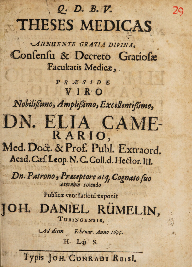 ANNUENTE GRATIA VltlNA. ^ ■ # C^onfenfu <& Decreto Gratiofe Facultatis Medicae,. P R j£ S 1 D E V I R Q R ARIO, Med. Dod. & Pro£ Pubi. Extraord. Acad.Caef Leop. N. C» Coll.d. Hector. IU. Dn, Patrono f Pr&ceptore at% Cognato (tto £ ternum colendo Public* ventilationi exponit DAN1EL RUMELiN, TujBING£N*$ IS, . Ls*d diem Februar. Anno itfpf. H. LgT S. v -*4r* j —■ .n.,,..,» ■ ■ -.-r ■■■ ■ ■ ■■■ 1 ypis joH. CoNRADI ReisI.