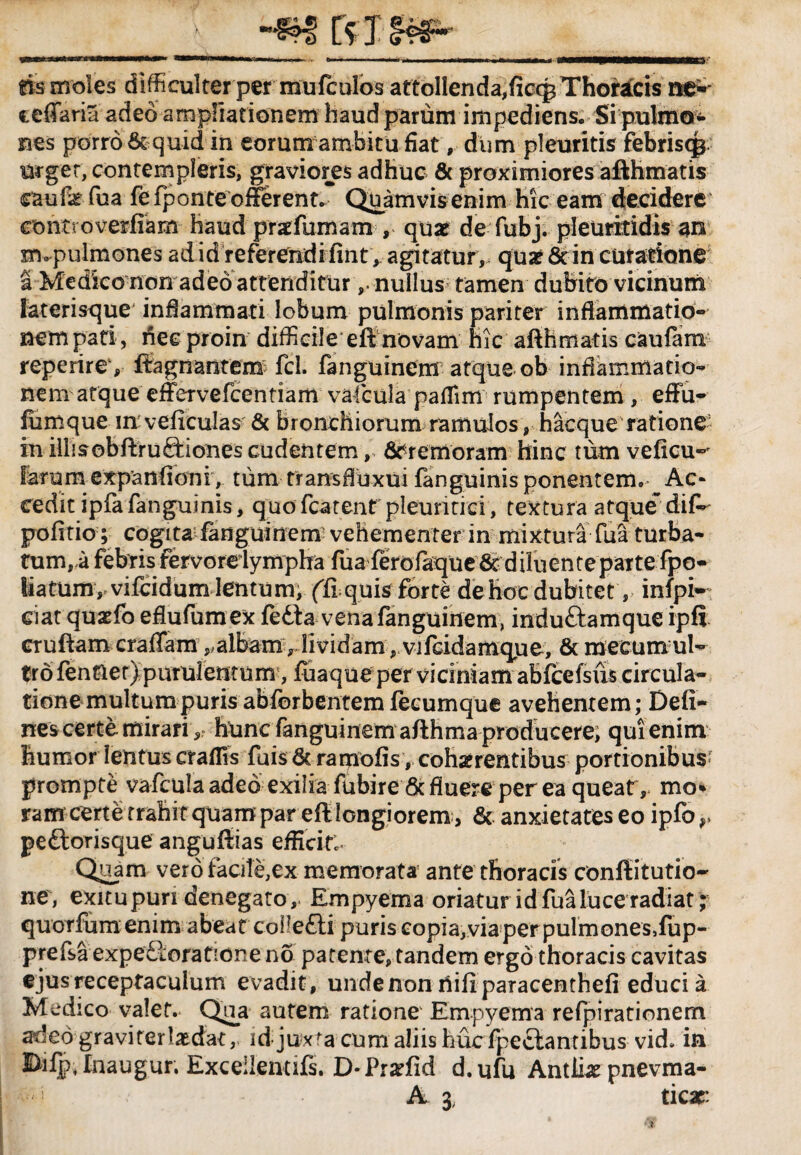 fis moles difficulter per mufculos attolIenda,ficcgThoracis ne*' eeffaria adeo ampliationem haud parum impediens. Si pulmo¬ nes porro & quid in eorum ambitu fiat, dum pleuritis febris<$ urget, contempleris, graviores adhuc & proximiores afthmatis caufatfua fefponteofferent. Quamvisenim hic eam decidere contvoverfiam haud praefumam , quae de fubj. pleuritidis an xmpulmones adid referendifint * agitatur, quae 6c in cutatione a Medico non adeo attenditurnullus tamen dubito vicinum laterisque' inflammati lobum pulmonis pariter inflammatio- nem pati , hee proin difficile eft novam hic afthmatis caufam reperire, ffagnantem fcl. fanguinem atque ob inflammatio¬ nem atque effervefcentiam vafcula paflim rumpentem, effu- fumque in veficulas & bronchiorum ramulos , hacque ratione in illisobftrudHones cudentem, dtremoram hinc tum veficu-^ larum expanfioni, tum trans fluxu i fanguinis ponentem. Ac* cedit ipfa fanguinis, quofcatent pleuritici, textura atque*diP pofitio ; cogita fanguinem vehementer in mixturaTua turba- fumra febris fervorelympha fua ferofaque & diluente parte fpo- liatum, vifeidum lentum, fft quis forte de hoc dubitet, infpi~ ei at quaefo eflufum ex fedta vena fanguinem, induttamque ipfi cruftam craffam,,albam, lividam, vifcidamque, & mecumul- tro fentlet) purulentum, fuaqueper viciniam abfcefsus circula¬ tione multum puris abforbentemfecumque avehentem; Deli¬ nes certe mirari ^ hunc fanguinem afthma producere; qui enim humor lentus craflis fuis 6c raipofis, cofmentibus portionibus; prompte vafculaaded exiliafubire 6c fluere per ea queat r mo» ram certe trahit quam par eft longiorem, & anxietates eo ipfor pedtorisque anguftias efficite Quam vero facile,ex memorata ante thoracis conftitutio- ne, exitupuri denegato. Empyema oriatur id fua luce radiat; quorfum enim abeat coiledli puriscopia,viaperpulmones,fup- prefsa expediorationeno patente, tandem ergo thoracis cavitas ejus receptaculum evadit, unde non tfifiparacenthefi educi a Med ico valet. Qua autem ratione Empyema refpirationem adeo gravi ter laedat, id juxta cum aliis hucfpectantibus vid. in Difp, Inaugur. Exceilenufs. D* Pr#fid d. ufu Antliae pnevma-