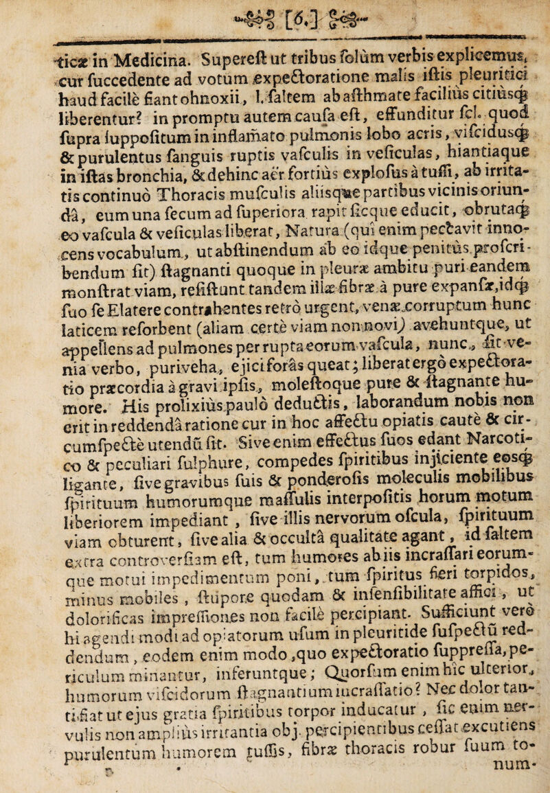 ticjc in Medicina. Supereft ut tribus folurn verbis explicemus, .cut luccedente ad votum j©x pe Adoratione malis lftis pleuritici haud facile fiantohnoxii, 1, faltem abafthmate facilius citiusqj liberentur? in promptu autem caufa eft, effunditur fd. quod fupra fuppofitum in inflamato pulmonis lobo actis, vifciduscp & purulentus fanguis ruptis vafculis inveficulas, hiantiaque in iftas bronchia,Scdehinc aer fortius explofusatuffi, ab irrita¬ tis continuo Thoracis mufculis aliisque partibus vicinis oriun¬ da ^ eum una fecum ad luperiora rapit llcque educit, qbrutaij eo vafcula & veficulas liberat. Natura (qui enim pecbavit inno¬ cens vocabulum, utabftinendum ab eeidque penitus profcri- bendum fit) ftagnanti quoque in pleurae ambitu puri eandem monftrat viam, refiftunt tandem illsefibrae a pure expanfsr.idcp fuo fe Elatere contrahentes retro urgent, venasxorruptum hunc laticem reforbent (aliam certe viam non novi) avehuntque, ut appellens ad pulmones per rupta eorum vafcula, nunc,* Sx -ve* nia verbo, puriveha, ejicifor&s queat j liberat ergo expect ora¬ tio praecordia a gravi iplis, moleftoque pure & ftagnante hu¬ more. His prolixius paulo dedudis, laborandum nobis non erit in reddenda ratione cur in hoc affeftu opiatis caute & cir - cumfpefte utendu fit. Siveenim effeftus fuos edant Narcoti¬ co & peculiari fulphure, compedes fpiritibus injiciente eostg ligante, five gravibus fuis & ponderofis moleculis mobilibus fpirituum humorumque roaffulis interpofitis horum motum liberiorem impediant , five illis nervorum ofcula, Ipirituuin viam obturent, five alia & occulta qualitate agant, id faltem extra controverfiam eft, tum humores abns meraffarieorum- que motui impedimentum poni, tum fpiritus fieri torpidos, minus mobiles , ftupone quodam St infenfibihtate affici, uC dolorificas impreffiones non facile percipiant. Sufficiunt vero hi agendi modi adoptatorum ufum in pleuritide fufpectu red¬ dendum , eodem enim modo ,quo expe Adoratio fupprena,pe¬ riculum minantur, inferuntque; Quorfim enim hic u! terior, humorum vifeidorum ftagnantiumnicrafiatio? Nec do.or tan¬ ti,fiat ut ejus gratia fpiritibus torpor inducatur , fic enim ner¬ vulis non amplius irritantia ob j. percipientibus ceffatexcutiens purulentum humorem tuffis, fibra: thoracis robur luum to- r • nnm*