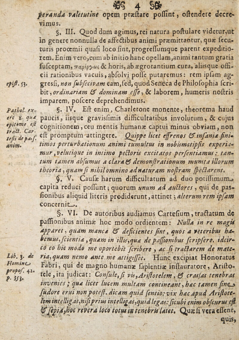 peranda valetutine opem praeftare poflmt, oftendcfC dccrc* vimus, §, III. Quod dum agimus, rei natura poftulare videtur,ut in genere nonnulla de affe&ibus animi praemittantur, quae fecu- turis prooemii quafi loco fint, progreffumque parent expeditio¬ rem. Enim vero^cum ab initio hanc opellam,animi tantum gratia fufceptam, Trapipyw &c horis, ab aegrotantium cura, aliisque offi¬ cii rationibus vacuis,abfolvi poffe putaremus: rem ipfam ag- epift, ft* gresfi, non fubfecivam eam,fed, quod Seneca de Philofophia feri-* bit,ordinariam & dominam effie, & laborem, humeris noflris imparem, pofccre deprehendimus. pathol ex- §. IV. Eft enim, Charletone monente, theorema haud ere 8, qua paucisy iisque gravisfimis difficultatibus involutum, & cujus cogr^^onem’ceu mentis humanae captui minus obviam,non iefii depatf Promptum attingere. Quippe licet effrenos & infama fini* mim* * timos perturbationum animi tumultus in nobismetipfis experta* mur ^velutique in intimo pedoris excitatos perfentiamus : tan- tum tamen ab fumus a clara & demonfirationum munita illorum theoria, quam fi nihil omnino adnaturam nofiram /pedarent* §4 V. Caufae harum difficultatum ad duo potiffimptru capita reduci poliunt; quorum unum ad audores , qui de pas® fionibus aliquid literis prodiderunt,attinet \ alterum rem ipfam concernite. ^ f ' ■ §. VI. De autoribus audiamus Cartefium, tra&atum de paffionibus animae hoc modo ordientem: Nulla in re magis apparet, quam manca deficientes fint, quos a veteribus ha¬ bemus f cientia ,quam in illis,qua de paffionibus fcripfere. idcir* co eo hic modo me oportebit fer ib ere > ac fi tradar em de mate- lih. j. de ria,quam nemo ante me attigijfet. Hunc excipiat Honoratus Fabri * qui magno humanae fapientis inftauratore, Arifto* *U ju(^cat: Confule,fi vu^Ariflotelem, £f crasfas tenebras invenies ; qua licet lucem multam contineant, hac tamen fint^ fudore erui non potefl, dicam quid fentiotvix hac apud Arifiote- hm int elhg as ,nifiprius intelligas,quidlegas:ficubi enim objeurus cfi ^^pidfifoe river a loco totus m tenebris latet• Quae fi vera effen t,