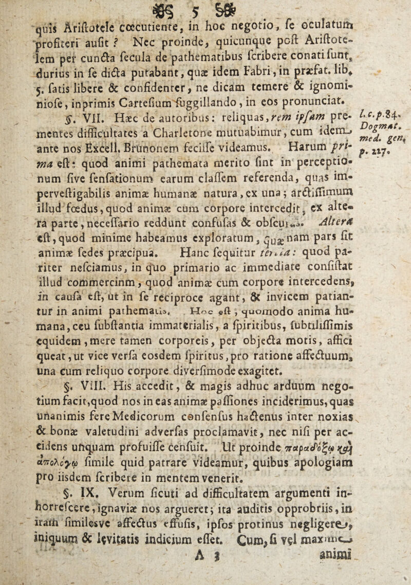 quii Ariflotele coccutiente, in hoc negotio, fe oculatum profiteri au fit ? Nec proinde, quicunque pcft Ariftotc- iem per cundla fecula de pathematibus fcribere conati lunt, durius in fe disSla putabant, quae idetn Fabri,in praefar, lib» 5, fatis libere & confidenter, ne dicam temere & ignomi- nicfe, inpritnis Cartefium fuggiliando, in eos pronunciat. §. VII. Haec de autoribus: reliquas,rem ipfam pre- 1-e-pH' mentes difficultates a Charletone mutuabimur, cum sdenu, m°e^ gen, ante nos Excell. Brunonem feciife videamus. Harum pri- ^ ma eft; quod animi pathemata merito fint in perceptio¬ num five fenfationum earum clafTem referenda, quas im- perveftigabilis animae humanae natura,ex una; ar&iflimum illud foedus,quod anima: cum corpore intercedit, ex alte» ra parte, neceffario reddunt confufas & obfcui«-.. Alter4 eft,quod minime habeamus exploratum, qusenam Pars animae fedes praecipua. Hanc fequitur terAa: quod pa- riter nefciamus, in qtio primario ac immediate confiftat illud eommercinm, quod animae cum corpore intercedens, in caufi» effi at in fe reciproce agant, & invicem patian¬ tur in animi pathemaiU. Hoc «ft , «juomodo anima hu¬ mana, ceu fubftantia immaterialis, a fpiritibus, fubtiliffimis equidem,mere tamen corporeis, per objedla motis, affici queat,ut vice verfa eosdem fpiritus,pro ratione affeduum, lina eum reliquo corpore diverfimodeexagitet. §. VIII. His accedit, & magis adhuc arduum nego¬ tium facit,quod nos in eas animae paffiones inciderimus, quas unanimis fere Medicorum csnfenfus ha&enus inter noxiasN & bonae valetudini adverfas proclamavit, nec nili per ac¬ cidens uftquam profuifTe cenfuit. Ut proinde nupafofy >yq awoxiytp fimile quid patrare videamur, quibus apologiam pro iisdem fcribere in mentem venerit. §. IX. Verum ficuti ad difficultatem argumenti in- horreicere, ignaviae nos argueret; ita auditis opprobriis,in irarh fimilesvc affedus effufis, ipfos protinus negligere^, iniquum & levitatis indicium e flet. Cuiffifi vel maxano A j animi.