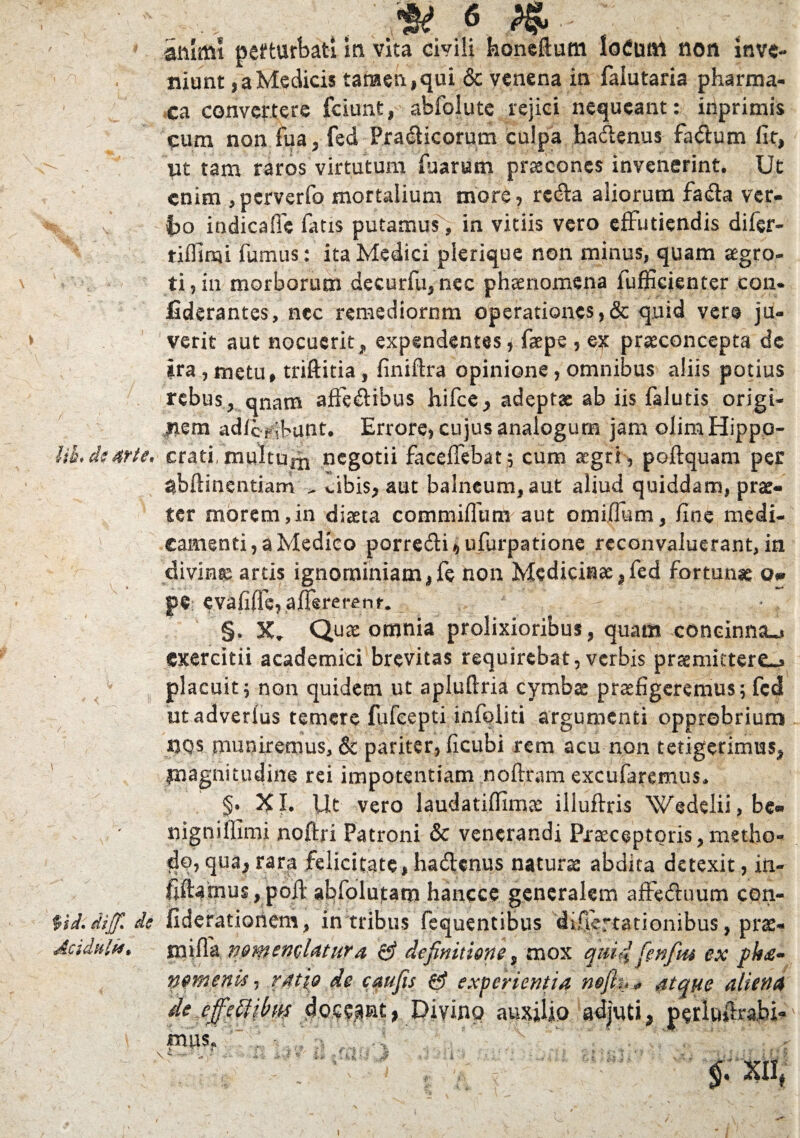 Iit?» d$ ar te* $id* dijfi de Acidula* 4* « .*-; animi perturbati in vita civili hone&um loCum non inve¬ niunt , a Medicis tamen, qui & venena in faiutaria pharma- ca convertere fciunfc, abfolutc rejici nequeant: inprimis cum non fua, fed Pradicorum culpa hadenus fadum fit, ut tam raros virtutum fuarum praecones invenerint. Ut enim ,perverfo mortalium more? reda aliorum fada ver- ho indicafie fatis putamus, in vitiis vero effutiendis di fer- tiffimi fumus: ita Medici plerique non minus, quam aegro¬ ti, in morborum decurfu, nec phaenomena fufficienter con- liderantes, nec remediorum operationes,& quid ver© ju¬ verit aut nocuerit, expendentes* faepe , ex praeconcepta de ira , metu, triftitia, finiftra opinione, omnibus aliis potius rebus, qnam affedibus hifce, adeptae ab iis falutis origi¬ nem adferifunt. Errore, cujus analogum jam olim Hippo¬ crati, multuixi negotii faceffebat; cum segri, poflquam per ^bftsnentiam ^ cibis? aut balneum, aut aliud quiddam, prae« ter morem,in diaeta commiflurn aut omiflum, fine medi¬ camenti, a Medico porredi»ufurpatione reconvaluerant, in divina artis ignominiam,fe non Medicinae,fed fortunae Q* pe cvafiflcjafTereffcnr. §. X. Quae omnia prolixioribus, quam coneinmu exercitii academici brevitas requirebat,verbis promitterem placuit ^ non quidem ut apluftria cymbas praefigeremus; fcd utadverius temere fufeepti infoliti argumenti opprobrium nos muniremus, & pariter, ficubi rem acu non tetigerimus, piagnitudine rei impotentiam noftram excufaremus. §• XI. Ut vero laudatiflimae illuftris Wedelii,be« nigniffimi noffri Patroni & venerandi Praeceptoris, metho¬ do» qua, rara felicitate,hadenus naturae abdita detexit, in- fiftamus,poft abfolutam hancce generalem affedtmm con- fiderationem, in tribus fequentibus difiertationibus, prae-» mi fla nomemlatura 0 definitione, mox qmdfinfm ex ph£~ pemenis, ratio de caufis 0 experientia nefit** atque aliena de effstUbw Divino auxilio adjuti, perluflrabi-* mp s j t