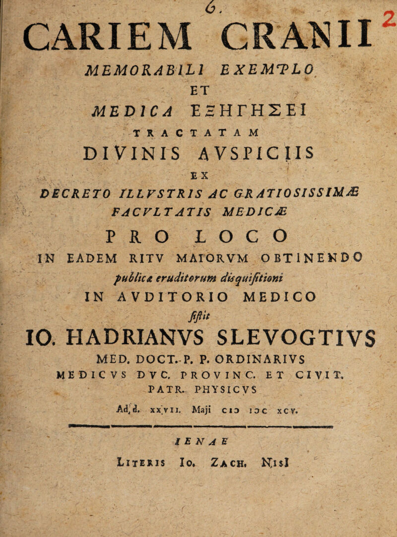 CARIEM CRANII2 MEMORABILI EXEMPLO ET . , ' MEDICA EHHTH 2 EI TRACTATAM DIVINIS AVSPICtlS v ex ' - '-v DECRETO TLLFSTR1S AC GRATIOSISSIMA* FACVLT AT IS MED IC JE PRO LOCO IN EADEM RITV MAIORVM OBTINENDO publica eruditorum disquifitioni IN AVDITORIO MEDICO f fifid IO. HADRIANVS SLEVOGTIVS MED. DOCT. P. P. ORDINARIVS MEDICVS D V C. PROVINC. ET CI VI T. PATR, PHYSICVS Ad.d. xx'vii. Maji ci3 ioc xcv. / E N A E Literis Io, Zach. Njsl