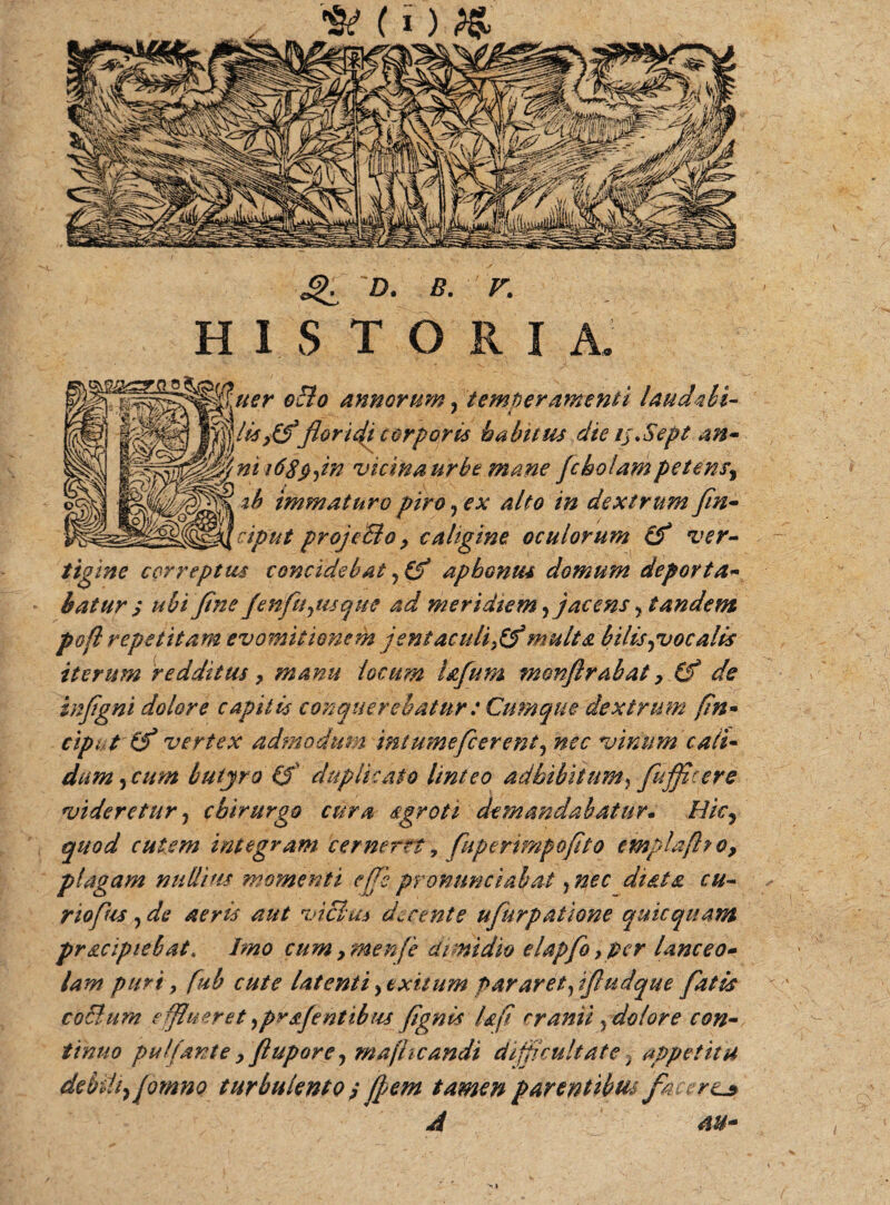 <£. d. b. r. HUTORI uer 0B0 annorum, temperamenti UucUhi- floridi corporis habitus die ij.Sept an- i6Xp,in vicina urbe mane fc holam petens^ mmaturo piro , ex alto in dextrum fin- ciput projcBo, caligine oculorum cf ver¬ tigine correptus concidebat, (f apbonus domum deporta* batur s ubi flne fenfu,usque ad meridiem,jacens , tandem pofl repetitam evomitionem jentaculi}(?multa bilis,vocalis iterum redditus, manu locum tofum monftrabat inflgni dolore capitis conquerebatur: Cumque dextru ciput (f vertex admodum int umefierent, nec vinum'cait* dum, cum butyro (5 duplicato linteo adbibitum, fufflcere videretur, chirurgo cura sgroti demandabatur. Hic, quod cutem integram cerneret, fuperimpoflto emplaftto, plagam nullifis momenti ejfe pronunciabat, nec di&ta cu¬ rio fus, de aeris aut vicia* decente ufurpatione quicquam pracipiebat. Imo cum ,men[e dimidio elapfo ,pcr lanceo- lam puri, fub cute latenti , exitum par aret,ifludque fatis coBum e flueret ,prafentibus /ignis fafi cranii, dolor e con tinuo pulpante , flupore, majhcandi difficultate 3 appetitu debili^/omno turbulento $ /pem tamen parentibtu fa crtj* \ >»