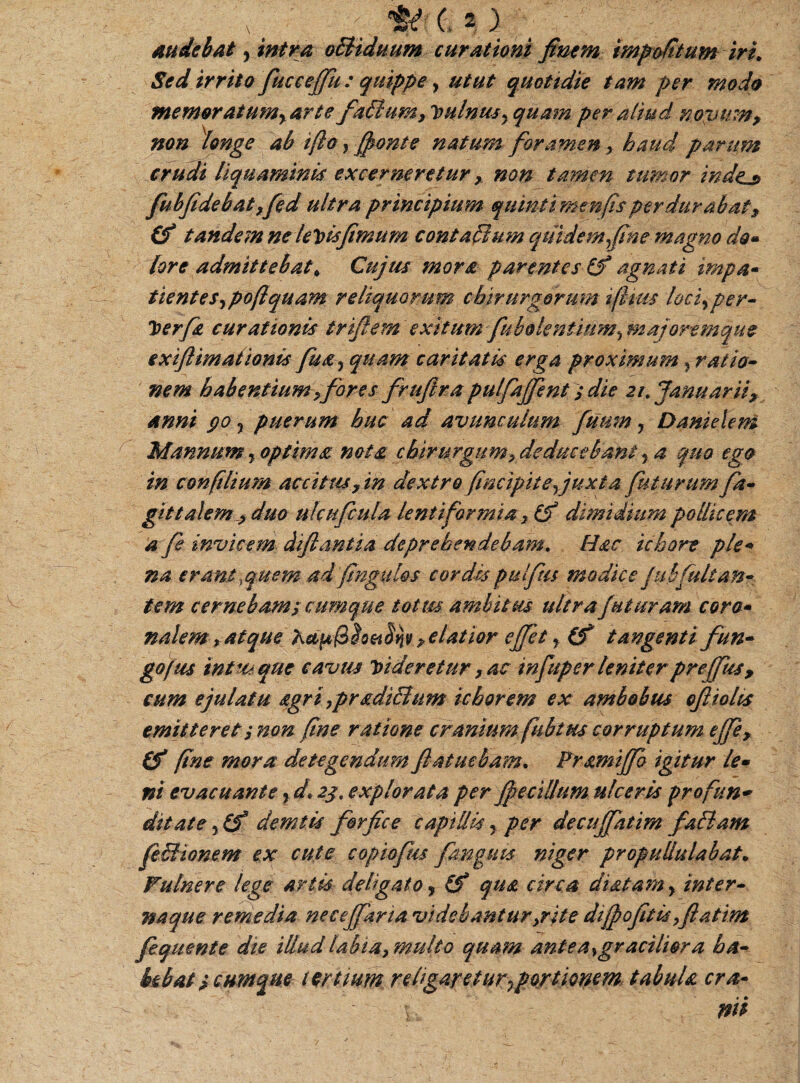 audebat y intra o£iiduum curationi finem impolitum iri. Sed irrito fucceffu : quippe, utut quotidie tam per modo memoratumyarte faitum, Vulnus y quam per aliud no?ymn, non longe ab i/io, /fonte natum foramen > haud parum crudi liquaminis excerneretur y non tamen tumor indens fuhfidebat ,fed ultra principium quinti menfisperdurabat, (f tandem ne leJ>u[imum con talium quidem fine magno do» lore admittebat\ Cujus mors parentes & agnati impa- tientes,poftquam reliquorum chirurgorum t/htts loci, per- J>erfs curationis triftem exitum fubolentinm^ majortmque exiftimationis fuay quam caritatis erga proximum} ratio¬ nem habentium ,fores fruftra pulfajfent; die 21. Januarii, anni 90, puerum huc ad avunculum fuum, Danietem Mannum , optima nota chirurgumy deducebant y a qua ego in con(ilium accitus, in dextro /incipit eyjuxt a futurum fa¬ gi t talem , duo ulcufcula lentiformia} dimidium pollicem a fi invicem diftantia deprehendebam. Hac ichore pie* na erant, quem ad fingit les cordis pulftis modice Jubfuit an- tem cernebam; cumque totus ambitus ultra futuram cora- nalem f atque Ketp&So? elatior effet y (f tangenti fun¬ go(us intus que cavus Videretur, ac infuper leniter prejfus, cum ejulatu ag r i ,p r adiitu m i chore m ex ambobus oftiolis emitteret; non fine ratione cranium fubt us corruptum effe, (f fine mora detegendum fiatuebam. Pramiffo igitur le¬ ni evacuantey d* 23, explorata per jfe cillum ulceris profun¬ ditate y(f demtis forfice capillis, per decujfatim failam feSHonem ex cute copiofm pinguis niger propullulabat• Vulnere lege artis- deligato, (f qua circa diatamy inter¬ naque remedia necejfana videbantur>rite di/pofitisyflatim fequente die illud labia, multo quam antea}graciliora ha¬ bebat ; cumque tertium religaretur^portionem, tabula cra- W?