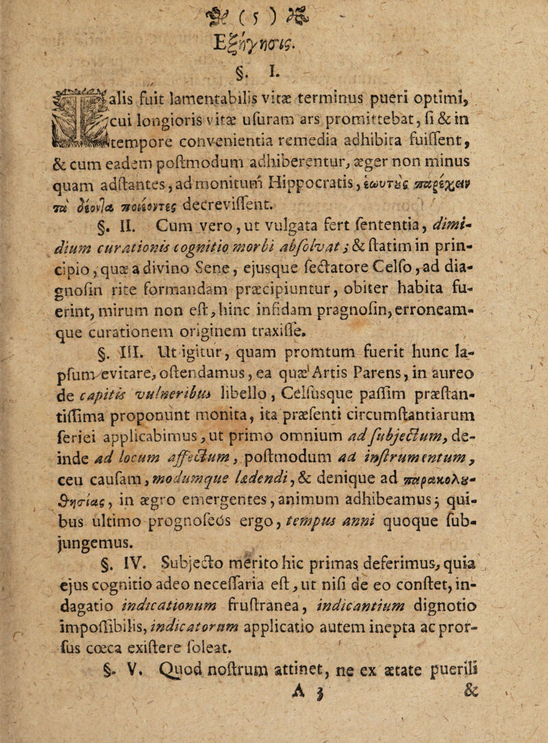 EZnyms- .; \ . §. i. alis fuit lamentabilis vitas terminus pueri optimi* cui longioris vitae ufuram ars promittebat, fi & in tempore convenientia remedia adhibita fuiffent, & cum eadem pcflmodum adhiberentur, xgcr non minus quam adftantes,ad monitum Hippocratis, imius, 7tGt>ioyTi$ dcCreviffent. §• II. Cum vero,ut vulgata fert fententia, dimi¬ dium curationis cognitio morbi ahfolvat atimin prin¬ cipio , qu£ a divino Sene, ejusque fedatore Celfo, ad dia- gnofin rite formandam praecipiuntur, obiter habita fu¬ erint, mirum non eft,hinc infidam pragnofin, erroneam- que curationem originem traxi fle. §. ISI. Ut igitur , quam promtum fuerit hunc Ia- pfunvevitare,oftendamus, ea quas1 Artis Parens,in aureo de capitis vulneribus libello, CeKbsque paffirn praefian- tiflima proponunt monita, itapraefenti circumdandarum feriei applicabimus„ ut primo omnium adfubje&um,&z- inde ad locum ajfe&um, poftmodum ad inflrummtumy ceu caufam > modumque ludendi, & denique ad mppaKohx- S-yo-iaS) in aegro emergentes, animum adhibeamus 5 qui¬ bus ultimo prognofeds ergtempus anni quoque fufa- jungemus. §. IV. Subjecto merito hic primas deferimus, quia ejus cognitio adeo necefiaria eft,ut nifi de eo conflet,in¬ dagatio indicationum fruftranea, indicantium dignotio impoffibilis, indicatorum applicatio autem inepta acprof- fus cceca exiftere lbleat. §0 V. Quod noftrumi attinet, ne ex astate puerili A | &