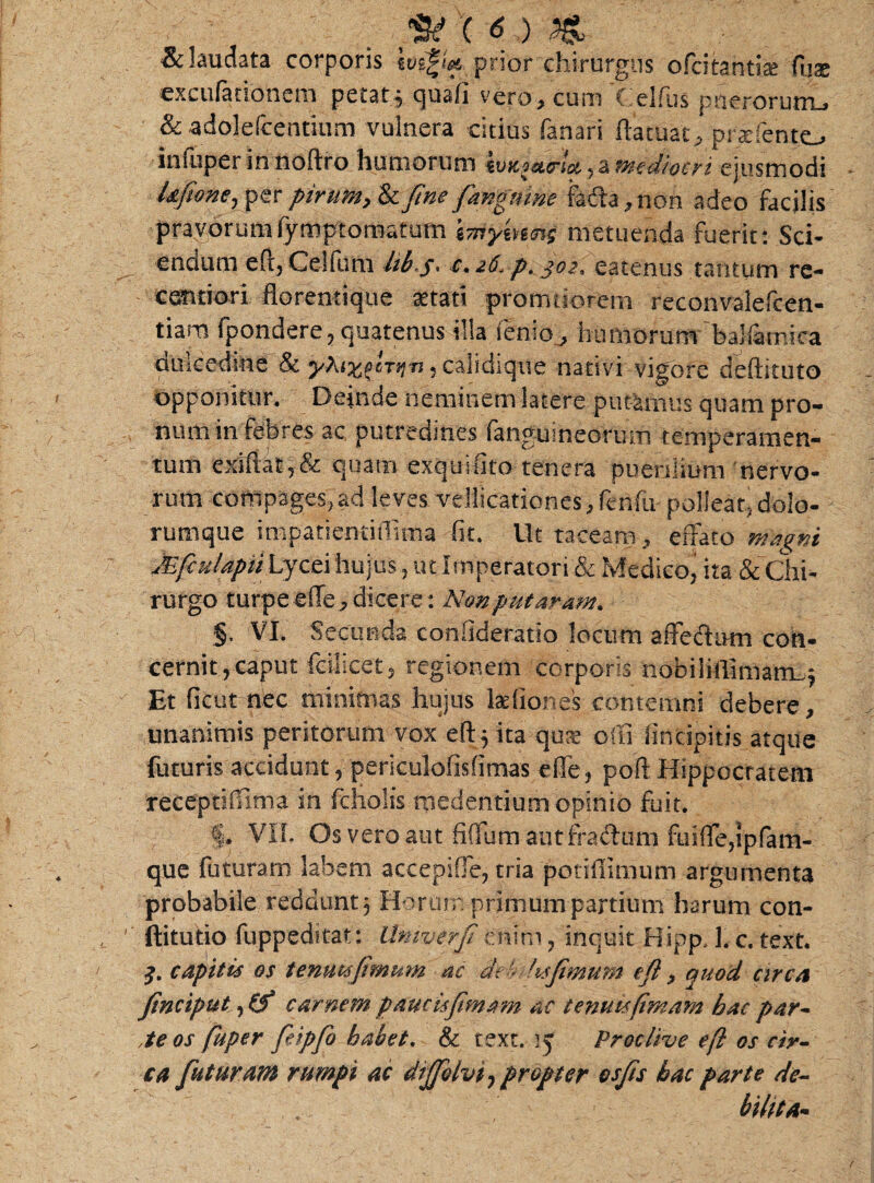 p ( <5 ) M & laudata corporis prior chirurgus ofcitanti* fijs exculationem petat* quafi vero, cum C.elfus puerorum, & adolefcentium vulnera citius fanari ftatuat, praffento inluperinnoftro humorum ivuiatrlct. , a mediocri ejusmodi l&fione, per pirum, & fine fangtune fada, non adeo facilis pravorumfymptomatum imymets metuenda fuerit: Sci- endum eft, Celfutn libs- c.z6. p. joz'. eatenus tantum re- eendori florentique aetati pronatiorem reconvalefoen- tiara fpondere, quatenus illa fenio, humorum baliamica dulcedine & yXixftrij-n, caiidique nativi vigore deftituto opponitur. Deinde neminem latere putemus quam pro¬ num in febres ac putredines (anguineorum temperamen¬ tum exi(lat,& quam exquifito tenera pueniium nervo¬ rum compages,ad leves vellicationes,fenfu polleat,dolo¬ rumque irnpatienriflinia fit. Ut taceam, effato Maeni jEfiuUpiihycti hujus, ut Imperatori & Medico^ ita & Chi¬ rurgo turpe effe, dicere: Non putaram. §. VI. Secunda confideratio locum affedum con¬ cernit, caput fcilicets regionem corporis nobiliffimam_j Et ficut nec minimas hujus ladiones contemni debere, unanimis peritorum vox eft* ita qus oiti (incipitis atque futuris accidunt, periculofisfimas effe, poft Hippocratem receptifOma in fcholis medentium opinio fuit. §. VII. Os vero aut fifium aut fradtim fuiffe,ipfam- quc futuram labem accepiffe, tria potifiimum argumenta probabile reddunt $ Horum primum partium harum con- ftitutio fuppedftat: llniverfienim, inquit Hipp, 1. c. text. j. capitis es tenutsfimum ac dt 'tsfimum eft, quod circa ftnciput, &“ carnem paucisftmam ac tentus(imam bac par¬ te os fuper fieipfio habet. & text. ij Proclive eft os cir¬ ca futuram rumpi ac diffolvt, propter esfts bac parte de- . bilita-