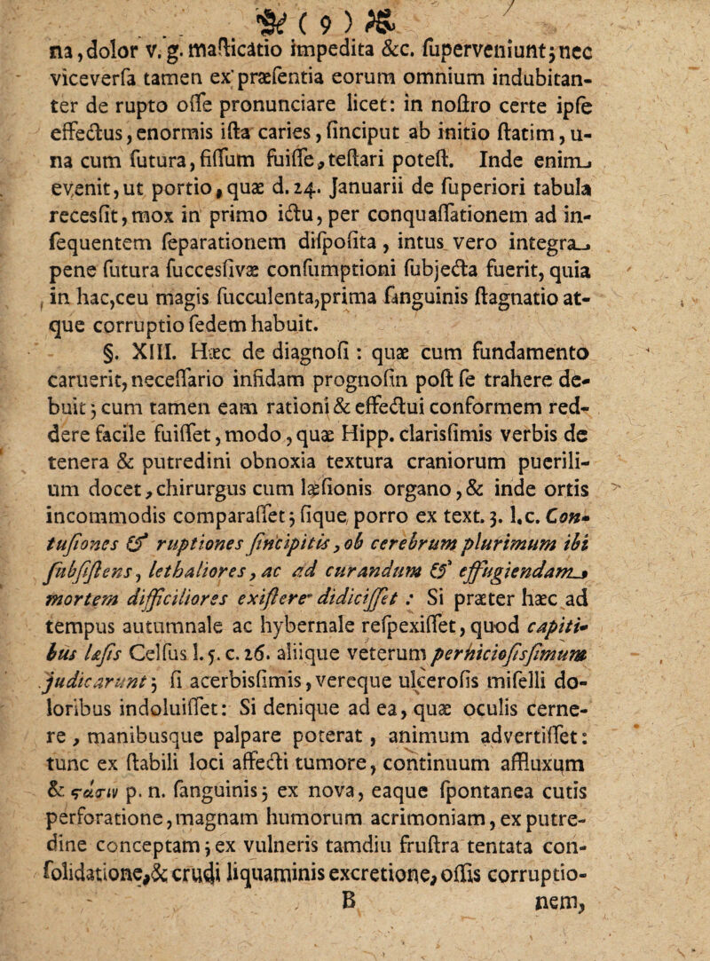 / na,dolor v.g.maflicatio impedita &c. fuperveniuntjnec viceverfa tamen expraefentia eorum omnium indubitan¬ ter de rupto oiTe pronunciare licet: in nofiro certe ipfe effedus, enormis ifta caries, finciput ab initio flatim, u- na cum futura,fidum fui(Te,teftari potefi. Inde enimLi evenit,ut portio,quae d.24. Januarii de fuperiori tabula recesfit,raox in primo fotu, per conquaffationem ad in- fequentem feparationem dilpofita , intus^ vero integra^, pene (litura fuccesfivae confumptioni fubjeda fuerit, quia in hac,ceu magis faeculenta,prima fanguinis ftagnatio at¬ que corruptio fedem habuit. §. XIII. Haec de diagnofi : quae cum fundamento carueri^neceifario infidam prognofin poftfe trahere de¬ buit 3 cum tamen eam rationi & effe&ui conformem red¬ dere facile fuiffet,modo,quae Hipp. clarisfimis verbis de tenera & putredini obnoxia textura craniorum puerili¬ um docet,chirurgus cum lgfionis organo,& inde ortis incommodis comparaffet; fique, porro ex text. 3. l,c. Con» tufiones (f ruptiones Jincipitis ,ob cerehrum plurimum ibi fnbftflens, lethaliores, ac ad curandum effugiendam^ mortem difficiliores exiflere* didiciffet : Si praeter haec ad tempus autumnale ac hybernale refpexi(Tet,quod capiti- bus UJis Celfus 1.5. c. 26. aliique veterumperhicioftsfimum judicarunt 3 fi acerbisfimis, vereque uleerofis mifelli do¬ loribus indoluiflet: Si denique ad ea, quae oculis cerne¬ re , manibusque palpare poterat, animum advertififet: tunc ex (labili loci affedti tumore, continuum affluxum & <rd<nv p. n. fanguinis, ex nova, eaque fpontanea cutis perforatione,magnam humorum acrimoniam, ex putre¬ dine conceptam;ex vulneris tamdiu fruftra tentata con- folidatione,& crudi liquaminis excretione, offis corruptio- B nem*