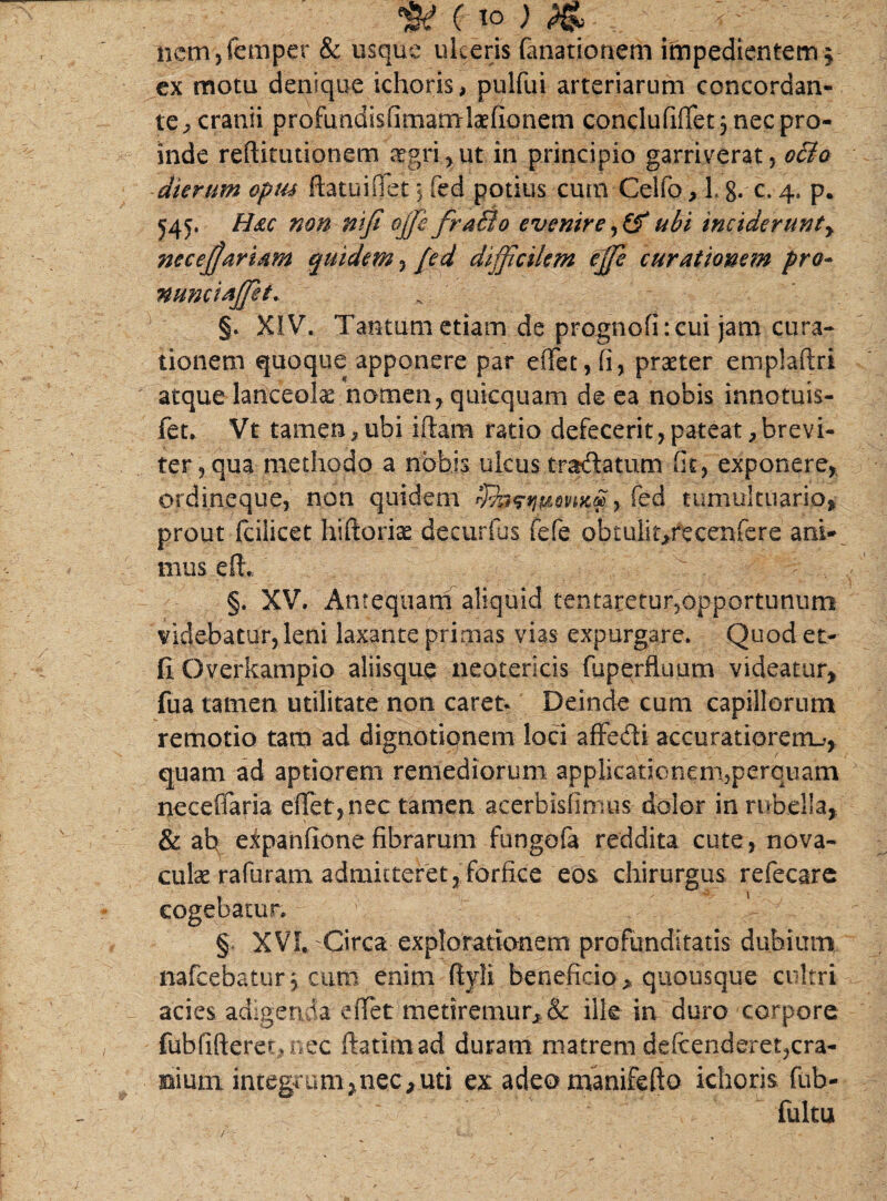 w ( to ; 4 nem,femper & usque ulceris fanationem impedientem $ ex motu denique ichoris, pulfui arteriarum concordan¬ te^ cranii profundisfimamrlaefionem conclufi(Tet 5 nec pro¬ inde reftmuionem regri,ut in principio garriverat, ocio dierum aptu ftatuiiTet 5 fed potius cum Celfo, L 8. c. 4. p. 545. Hac non nifi offie fraBo evenire ubi inciderunt y ?iecejjartam quidem, {ed difficilem effie curationem pro- nu?Kta([ei. §. XIV. Tantum etiam de prognofi: cui jam cura¬ tionem quoque apponere par effet,(i, praeter emplaftri atque lanceola nomen, quicquam de ea nobis innotuis- fet. Vt tamen* uhi iftam ratio defecerit, pateat * brevi¬ ter, qua methodo a nobis ulcus tra&atum fit, exponere, ordineque, non quidem fed tumultuario, prout fciiicet hiftpriae decurfus fefe obtulit^recenfere ani¬ mus eft §. XV. Antequam aliquid tentaretur,opportunum videbatur, leni laxante primas vias expurgare. Quod et- fi Overkampio aliisque neotericis fuperfluum videatur, fua tamen utilitate non caret. Deinde cum capillorum remotio tam ad dignotiqnem loci affedi accuratiorem^, quam ad aptiorem remediorum applicationem?perqi]am neceflaria effet, nec tamen acerbisfimus dolor in rubella, & ah expanfionefibrarum fungofa reddita cute, nova¬ culae rafuram admitteret, forfice eos chirurgus refecare cogebatur. § XVL Circa explorationem profunditatis dubium nafcebatur, cum enim flyli beneficio, quousque cultri acies adigenda eiTet metiremur, & ille in duro corpore fubfifteret,nec ftatiniad duram matrem defcenderet,cra¬ nium..integrum*nec,uti ex adeomanifeflo ichoris fub- fultu /