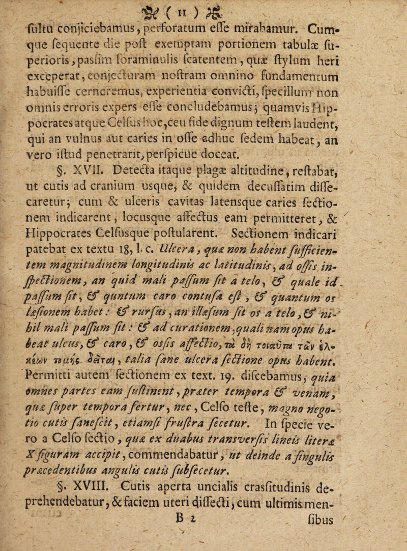 :w (*) -M - _ fultu conjiciebamus, perforatum efife mirabamur. Cum¬ que fequente die poft exemptam portionem tabulae fu- perioris?pasiim foraminulis fcatentem ,quae ftylum heri exceperat,conjecturam noilram omnino fundamentum habuiffe cerneremus, experientia convidi,fpecillunT non omnis erroris expers effe concludebamus 3 quamvis Hip¬ pocrates atque Celfus hoc,ceu fidedignum teftem laudent, qui an vulnus aut caries in olfe adhuc fedem habeat, an vero illud penetrant?peripicue doceat. §. XVII. Detecla itaque plagae altitudine, reflabat, ut cutis ad cranium usque, & quidem decuffatinu difie- caretur; cum & ulceris cavitas latensque caries fedio- nem indicarent, locusque affedus eam permitteret, & Hippocrates Celfusque pollularent. Sedionem indicari patebat ex textu 18, L c. Ulcera, qua non habent fuffieien- tem magnitudinem longitudinis ac latitudinis, ad offis, in- ffeBionem, an quid mali paffum fit a telo, (f quale id. paffum fit, (f quntum caro contufa efi , (f quantum os Ufionem habet: if rurfus, an illafum fu vs a telo, (f m-' hil mali paffum fit: (f ad curationem. quali nam opus ha¬ beat ulcus, (f caro , (f os fis affeSlio, m bq Tot&vm rdv xzmv 79uris talia fane ulcera ftHiione opm habent. Permitti autem fedionem ex text. 19. difcebamus, quia omnes partes eam fuflment,prater tempora &s venam, qua fisper tempora fertur, nec, Cellb terte, magno nego¬ tio cutis fanefcit, etiamfi fruftra fecetur. In fpecie ve¬ ro a Celfo feci io, qua ex duabus transverfs lineis Utera Xfiguram accipit,commendabatur//// deinde ajtngulis procedentibus angulis cutis fubfecetur. §. XVIII. Cutis aperta uncialis crasfitudinis de¬ prehendebatur, & faciem uteric}iffedi,cum ultimis men- ,' ~V'J B z , fibus