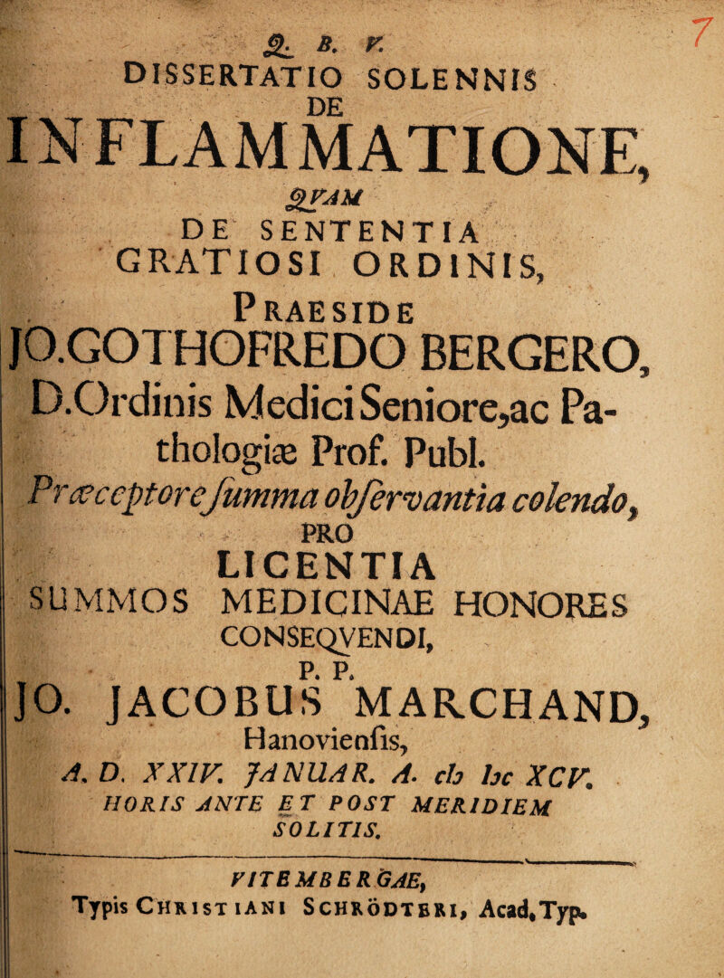 ^ B. r. dissertatio SOLENNIS DE SENTENTIA GRATIOSI ORDINIS, Praeside JO.GOTHOFREDO BERGERO. D.Ordinis Medici Seniore,ac Pa- thologias Prof. Pubi. Fr acceptor eJumma ohfervantia colendo^ PRO LICENTIA SUMMOS MEDICINAE HONORES CONSEQVENDI, ]0. JACOBUS^MARCHAND, Hanovienfis, A, D. XXIV. JA NUAR. A. ch hc XCV, HORIS ANTE ET POST MERIDIEM SOLITIS. yiTBMBERijAE, Typis Chmst lANi SCHRODTBRI, Acad,T]rpi.