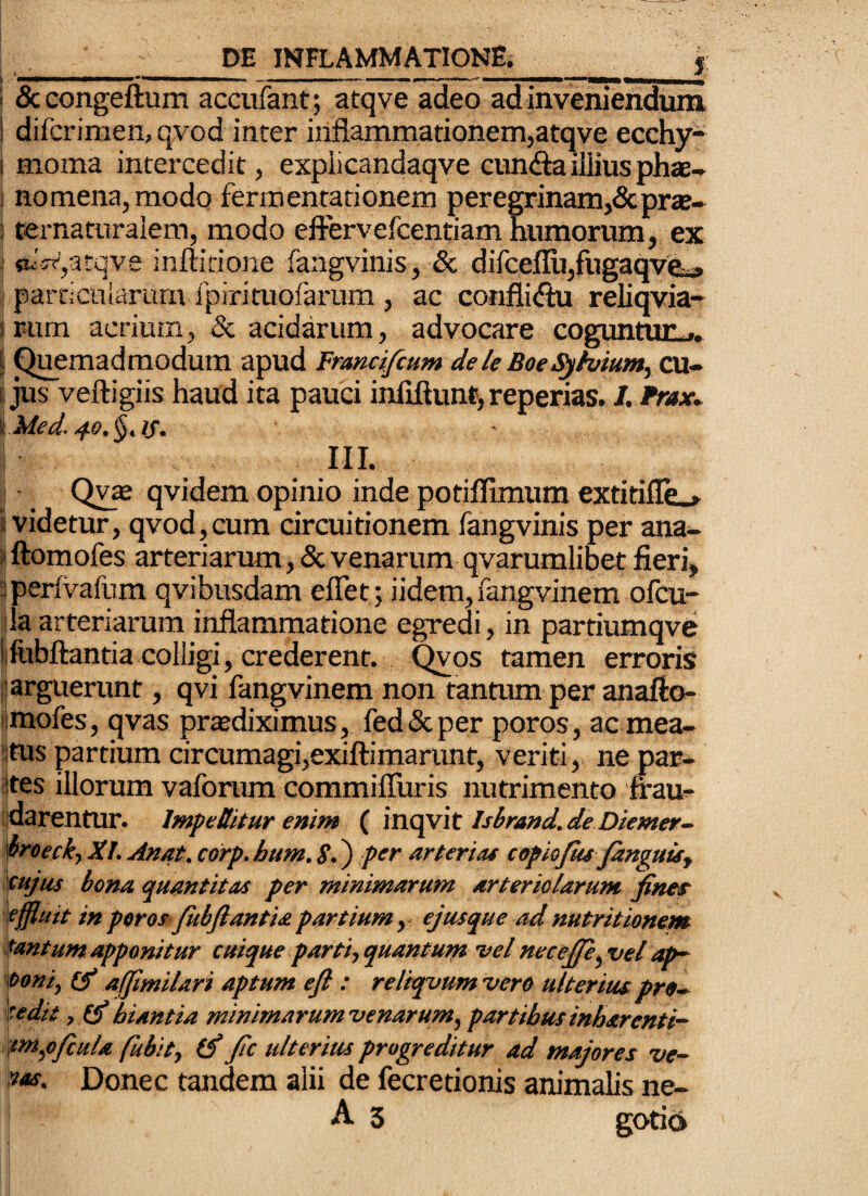 __DE inflammatione. J 1 ScGongeflum accufant; atqve adeo ad inveniendum 1 difcrimeii, qvod inter inflammationemjatqve ecchy- I moma intercedit, explicandaqve cundtailliusphae-^ ) nomena, modo fermentarionem peregrinam,&pra!- : ternaturaiem, modo eftervefcentiam mimorum, ex ; sutt',atqve inftitione faagvinis, & dilceflu,fugaqvea, parci cniarura fpirituofarum , ac conflicfiu reliqvia- I rum acrium, & acidarum, advocare coguntuUj, 5 Quemadmodum apud Franci/cum dele Boecu- Ii jus veftigiis haud ita pauci infiftunt, repenas. I. Frax. \Med. III. I Qy® qvidem opinio inde potiffimum extitiflL» i videtur, qvod, cum circuitionem fangvinis per ana- »ftomofes arteriarum, & venarum qvarumlibet fieri, jperfVafum qvibusdam eflet; iidem,i'angvinem ofcu- ila arteriarum inflammatione egredi, in partiumqve Iftibftantia colligi, crederent, ^os tamen erroris j| arguerunt, qvi fangvinem non tantum per anafto- ijmofes, qvas prtediximus, fed & per poros, ac mea- ijtus partium circumagi,exiftimarunt, veriti, ne par¬ ites illorum vaforum commifluris nutrimento frau^ tjdarentur. Imf editur enim Isbrand.de Diemer- moefk, XI. Anat. corp. bum. S.) per arterias eepkjut janguuy sujus bona quantitas per minimarum arteriolarum fines- effluit in poros fitbfiantia partium y ejusque ad nutritionem tantum apponitur cmque partiyquantum vel necefie^vel ap~ mni, (f affmilari aptum ejl: reliqvumvero ulterius prt-^ 'tedit , 0* hiantia minimarum venarum, partibus inharenti- if>ti,o/cula fubit, (f fic ulterius progreditur ad majores ve~ 9as. Donec tandem alii de fecretionis animalis ne-