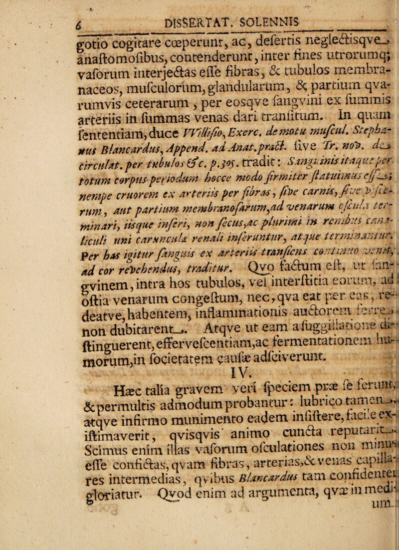 gotio cogitare cceperunt, ac, defertis negle<ftisqve_j anaftomofibuS) coutenderunr, inter fines utrorumq; vaforum interjeftas effe fibras, & tubulos membra¬ naceos, mufculorum, glandularum 5 &; pptium qva- rumvis ceterarum , per eosqve fangvini ex fummis arteriis in fiimmas venas dari tranutum. In quam fententiam,duce Vr/U//to,Exerc. demotu mu/cuL Stepha- MUS BluKCurdus^Append./fdAnut.pfuSi- live If.Hol). dtj, tinni ut. per tubulo si^c. p.ios. tradit: Sanguinis d^quep-r. totum corpuS'periodum hocce modo firmiter fiatidmus nempe cruorem ex arteriis per fibras, fite carnis, fiivp jie- rum, tiut partium membranofartim,ad venarum vfiuLi ter¬ minari, iisque inferi, non fecus,ac plurimi in renibus can.i- lictili uni caruncula renali inferuntur, atque terminantur. Per has igitur fanguis ex arteriis tranfiens continuo venis^q ad cor r%ehendus, traditur. Qvp tadum eft, ut ian- evinem, intra hos tubulos, vel.interftitia eorum, ad oftia venarum congeftum, nec,qva eat per eas, re deatv^e, habentem, inflammationis au6ton. ni non dubitarent... Atqve ut eam afuggiliatione cii- ftinguerent, eflFervefcentiam,ac fermentationem hu^ morutiijin focictatem caufe adfeiverunt, I , H^c talia gravem veri fpeciem prie fe Ierunt,; &permultis admodum probantur: lubrico tamen_.,. atqve infirmo munimento eadem infiftere, raci. e ex- iftimaverit, qvisqvis' animo eunifla reputanu.. Scimus enim illas vaforum ofculationes nou m.nusi efle confidtas,qvam fibras, arterias,&venas ^capuias res intermedias, qvibiis Blancardus tam conndentei: gloriatur. Qwd enim ad argumenta, qvx in meon pu-i ._5