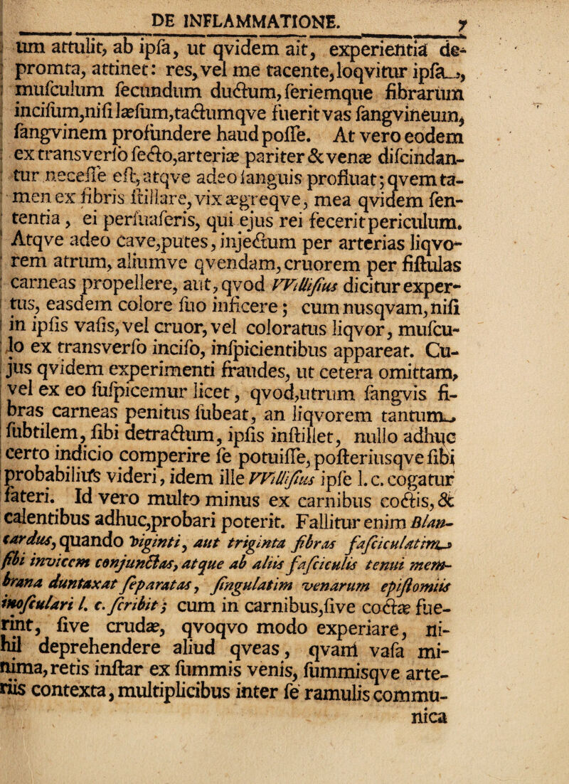 I Um attulit, ab ipla, ut qvidem ait, experientia de- j promta, attinet: res,vel me tacente,loqvimr ipfa^., : mufculuni fecundum dudlum, feriemque fibraritin j inciliim,nifi]^fiim,ta(ftumqve fuerit vas fangvineum^ fengvinem profundere haud polle. At vero eodem 5 ex transverlbfefto,arteria® pariter Scven^ difcindan- : tur necefle eft:,atqve adeo languis profluat ;qvemta- I men ex fibris ftlilare, vix ^greqve, mea qvidefn ftn- j tentia, ei perlfiaferis, quibus rei fecerit periculum, ' Atqve adeo cave,putes, injeftum per arterias liqvo*- ‘ rem atrum, aliumve qvendam,cruorem per fiftulas ! carneas propellere, arit,qvod WiUtfius dicitur exper- I tus, easdem colore fuo inficere; cum nusqvam, iiili I in ipfis vafis,vel eruor, vel coloratus liqvor, mulcu- ! Jo ex transverfo incifo, inlpicientibiis appareat. Cu- i jus qvidem experimenti fraudes, ut cetera omittam^ vel ex eo fiifpicemur licet, qvod,utrum fangvis fi¬ bras carneas penitus liibeat, an liqvorem tantum^ lubtilem, fibi detraefium, ipfis inftillet, nullo adh^c certo indicio comperire fe potuille, pofteriusqve libi probabilitfs videri, idem ille WiUiJius iple 1. c. cogatur fateri.^ Id vero multo minus ex carnibus co&isy 8t calentibus adhuc,probari poterit. Fallitur enim Blan- €arduSy ^uZTldo aut triginta fibras fiafiiculatttn^ fibi invicem conjunSlaSy atque ab aliis fafcicHlis tenui mem- trana duntaxat Jeparatas j fingulatim venarum eptfiomiis imfiulari l. c. feribit-f cum in carnibus,five co&^ fue- rmt, five cruda?, qvoqvo modo experiar e, ni¬ hil deprehendere aliud qveas, qvani vafa mi- ima, retis inftar ex fiimmis venis, fummisqve arte¬ riis contexta, multiplicibus inter fe ramulis commu¬ nica