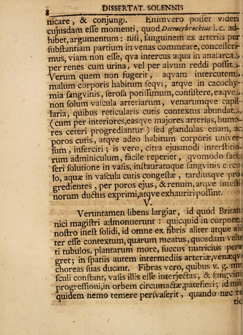 nicare, & conjungi. Jtnimvero poilet videci cujusdam effe momenti, c^Q^Diemsri>r«ckius i._c. ad¬ hibet, argumentum : nili, languincm ex arteriis per fubftantiam partium in venas commeare, concellerr mus viam non effe, qva intercus aqua in analarca-S per renes cum urina, vel per alvum reddi poflit-i. Verum quem non fugerit, aqvam intercutenu, malum corporis habitum feqvi, atqve in cacochy- mia fangvinis, ferofa potiffimum, confiftere, eaqvea, non folura valcula arteriarum, venarumqve capil¬ laria, quibus reticularis cutis contextus abundatj., ( cum per interiores,easqve majores arterias, humo¬ res ceteri progrediantur ) fed glandulas etiam, ac: poros cutis, atqve adeo habitum corporis univer- liim, inferciri; is vero, citra ejusmodi inrevftitio- rum adminiculum, facile reperiet, qvomodo facfa feri folutione in vafis, inftauratoque fangvinis circin lo, aquse in vafaila cutis congeft^ , tardiusqve pron gredientes , per poros ejus, (Serenum,atq-ve inccftii norum du(ftus exprimi,atqve exhauriri poffmt. Veruntamen libens largiar, id quod Britan nicimagiftri admonuerunt : quicquid in corpora noftro ineft folidi, id omne ex fibris aliter atque ait ter effe contexmm,quarum meatus,quosdam veii? ti tubulos, plantarum more, fuccus nutricius pers gret; in fpatiis autem intermediis arteria?,venaeqvH choreas fuas ducant. Fibras vero, quibus v. g. mr fculi conftant, vafis illis elfe interjeifias, & langviiii progreffioni,in orbem circumadl^,patefieri; idniu quidem nemo temere perfvaferit, qiiando