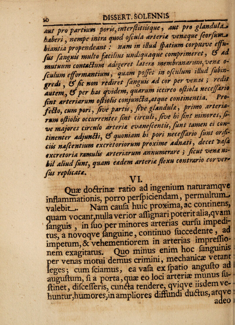 JO fttj^SKRT. SbLEHNlS oHt pro partium pom, inter(liutsque, aut pro glandulaJ, haberi, nempe intra qmd ofcula arteria venaque feorjui^ hiantia propendeant: nam in illud jpatmm corpasve fus fanvuis multo facilius undiquaque comprimeret, 15 ai mutuum contaBum adigeret latera membranarum,'vens. o- fiulum e formantium, quam pofet in ofiultm illud Jubm- tredi, b” fit non riSret fanguk ad cor per -venas.; r^it autem , (fi per has ^idem, quarum iccirco ofliola necejjario fint arteriarum efttolis conjunBa,atque continentia. Pro- feBo, cum pori,f*vt partis, fn>e glandula, primo arter ta¬ urum oftolis occurrentes fint circuli, five ht fint minores, ji- •ue majores circulo arteria evaneficentis, fiunt tamen et con¬ tinenter odjunBi, (fi quoniam hi pori nece farto fiunt orji- ciis naficentium excretoriorum proxime adnatt, decet naja txcretoria ramulis arteriarum annumerare ; ficut -vena ni¬ hil aliud fiunt, quam eadem arteria flexu contrario corver- ftis rephcatd. Qux docarin* ratio ad ingenium naturamqve inflarnmationis, porro perfpiciend^, permiilti^ valebit^. Nam caufa huic proxima, ac continens, quam vocant,ni^a verior affignari potent alia,qvam ?anguis , in fuo per minores arterias ourfii impet¬ tus, a novoqve fanguine, continuo fuccedente, a impetum, Scvchementiorem in arterias impulsio¬ nem exagitatus. Quo minus enim hoc fangm ^ per venas motui demus crimini, mechanica v leges; cum fciamus, ea vafa ex Ipatio angulto < auguftum, fi a porta,qute eo loci arteri* mwius u- ftinet, difcelTeris, cun«a tendere, qviqve nsdemve-'^ huntur,humores,in ampliores diffundi ductus, atqv -