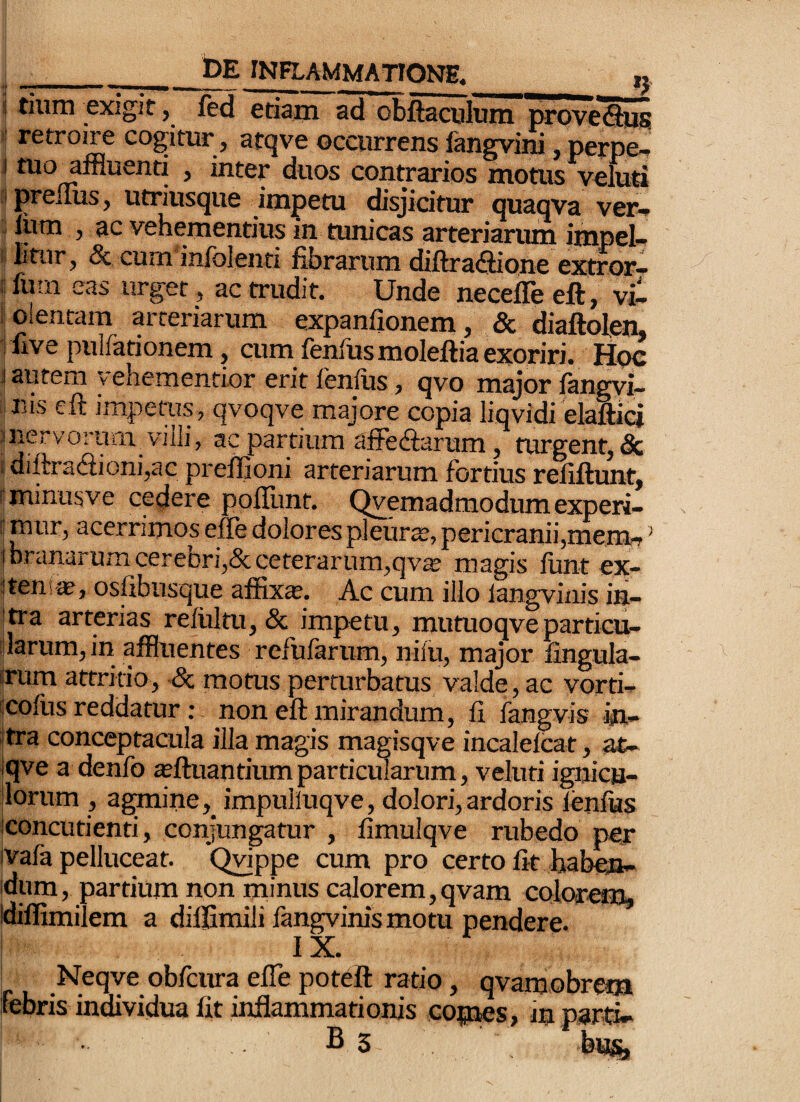 i tium exigit, ftd etiam ad obftaculum proveSlUjS! ' retroire cogitur, atcjve occurrens lOTgvini, perpe-* j tuo^affluenti , inter duos contrarios motus v^eluti ipreilus, utriusque impetu disjicitur quaqva ver^ i liim , ac vehementius in tunicas arteriarum impei-- ■ Etur, Sc cum infblenti fibrarum diftraflione extror— ! fuin eas urget, ac trudit. Unde necefle eft, vi- l olentam arteriarum expanfionem, & diaftolen, i five pulfationem, cum fenfusmoleftia exoriri. Hoc I autem vehementior erit lenfus, qvo major fangvi- i nis eft impetus, qvoqve majore copia liqvidi eMici mervorurn viili, ac partiura affediarum, turgent, & sdiftra<3ioni,ac prefijoni arteriarum fortius refiftunt, sminusve cedere poflimt. Qvemadmodumexperi- i mur, acerrimos effe dolores pleura, pericranii,mem, ’ I branarum cerebri,&ceterarum,qv« magis funt ex- itens*, osfibiisque affixa. Ac cum illo langviiiis in- !tra arterias relultu,& impetu, mutuoqve particu¬ larum, in affluentes refufarum, nilu, major lingula- srum attritio, ■& motus perturbatus valde, ac vorti- (cofus reddatur: non eft mirandum, fi fangvis m- ftra conceptacula illa magis magisqve incalelcat, at- jqve a denfo «ftuan tium parti eidarum, veluti ignicu- jlorum , agmine,^ impuliuqve, dolori,ardoris lenlias Iconcutienti, conjungatur , fimulqve rubedo per ivafa pelluceat. Q^ppe cum pro certo fit haben¬ dum, partium non minus calorem,qvam colorem, Idiffimilem a diifimili fangvinismotu pendere* I IX. Neqve obdeura efle poteft ratio, qvamobrem febris individua fit inflammationis copes, in parti-