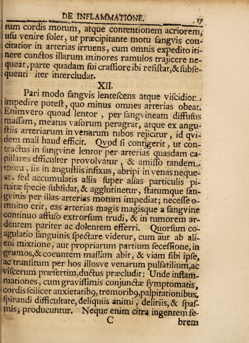 Itum cordis mottirti, atque contentionem acriorem, luiu venire folet. urprscipitante motu fangvis con¬ ii citatior m arterias irruens, cum omnis expedito iti- j nere eundos illarum minores ramulos trajicere nc- 3 queat, ppte quadam fiiicraflioreibi refiftat.&liibfe- Jquenti i»r intercludat. I. Pan modo langvis lentelcens atque vilcidion,, ?mpedire poteft, quo minus omnes arterias obeat. i|tnimvero quoad lentor , per fangvineam difFufus ■imaiiam, meatus vaforum peragrat, atque ex angu¬ is Itus arteriarum in venarum tubos rejicitur, id avi- ^ efficit. Qvod fi contigerit, ut con- j in fangvine lentor per arterias quasdam ca- piliaresdfficulter provolvatur, & amiflb tandem„. sugnftiisii^us, abripi invenasneoue- j«i, led accumulatis aliis fiiper alias particulis pi- i uitailpecie fobfidat,^ agglutinetur, ftatumque lan- jgvinis per illas-arterias motum impediat; necefieo- miiiao erit, eas arterias magis magisque a langvine 1,continuo affufo extrorfum trudi, & in mmorem ar- ; aentem pariter ac dolentem efferri, (^orfum co- ; agiilatio languinis lpedare videtur, cum aut ab ali- i em mixtione, aut propriarum partium leceffione,in grumos,& coeuntem mailiim aoit, & viam fibi ipfe, ac tranfitum per hos illosve venarum pulfatilium,ac 1 vifceruni pimertim,dudus procludit: Unde inflam¬ mationes, cum graviffimis conjund^ fymptomatis cordis fcilicet anxiefatib9, tremorib9,palpitationibu4 ! ipirandi difficultate, deliquiis animi, deliriis & fraf 1 mis; producuntur. NeV enim citra ingenteSe- C; brem ! ! I