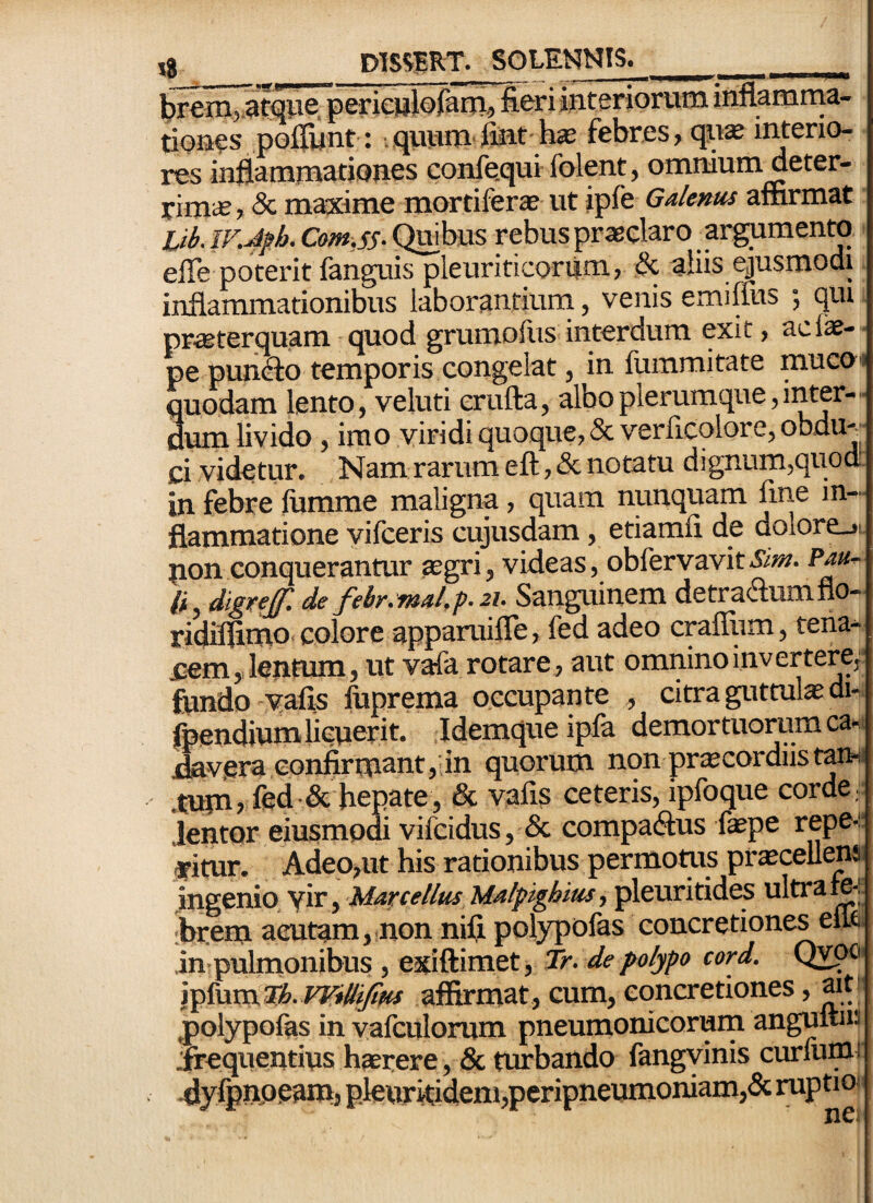 trSin^tqwe. periejilofam,, fieri interiorum inflamra^a- tioues poffunt-: ,quvim fiut h$ febres, qu* interio¬ res inflammationes confequi folpt, omniummeter- rimiB, 8c maxime mortiferse ut ipfe Galenus aSirmat jjb. iv.4f h. Com.ss- Quibus rebus pr*elaro argumenw efle poterit fanguis pleuriticorum., & aliis ejusmodi inflammationibus laborantium, venis emilfus ; qui priBterquam • quod grumofus interdum exit, acfe- pe pun^o temporis congelat, in fummitate mucoi quodam lento, veluti erufta, albo plerumque,inter— uum livido, imo viridi quoque, & verlicqlore, obdU'-“ ci videtur. Nam rarum eft ,& notatu dignum,quod in febre lumme maligna, quam nunquam fine in¬ flammatione vifceris cujusdam, etiamfi de dolore_>L pon conquerantur .aegri, videas, obfervavit&w. li, digref. de febr.mal,p.2j. Sanguinem detradumflo- ridiflimo. colore apparuifle, fed adeo craffum, tena- pem,, lentum, ut vafa rotare, aut ommnoinvertercf fiindo vafls fuprema occupante , citra gutmlae di- foendium licuerit. Idemqueipla demortuorum ca-i j3av.era confirmant,'in quorum nonprscordiist^i .tumrfed•& hepate, & vafis ceteris, ipfoque corde, .lentor eiusmodi vifcidus, & compadus faepe repe-:* afitur. Adep,ut his rationibus permotus praecellens ingenio vir, Marcellus Malpighius, pleuritides ultrami. .hrem aeutam,.non nili, polypolas concretiones elw. in pulmonibus , exiftimet, Tr. de polypo cord. QwOi \^{\xxa.^h. VVilliJius afiirmat, cum, concretiones, ait^ polypofas in vafculorum pneumonicorum angultm .ftequentius h»rere, & turbando fangyinis curlunu ^iylpnpeam, p.leuritideni,peripneumoniam,<Sc ruptio<