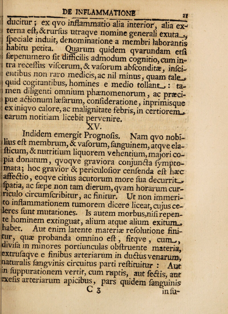 __INFLAMMATIONE ducitur ; ex qvo inflammatio alia interioi', alia ex^ habim petita, (^rum quidem qvarundam etli licpennmero fit diflicilis admodum cognitio. GUmin.» tra recellus vilcerum, & vaforum ablconditat, inici-' ennous non raro medicis,ac nil minus, quam Mp quid cogitantibus, homines e medio tollant .; ta- men diligenti omnium phasnomenorum, ac pratci- pue aCTionural^farum, confideratione, inprimisque ex iniqvo calore, ac malignitate febris, in certiorem . earum notitiam licebit pervenire. '1 . . _ XV. i r Indidem emergit Prognofis. Nam qvo nobi- |iius elt membrum, & vaforum, languinem, atqve ela- ilticum,oc nutritium liquorem vehentium, majori co- jpia donatum, qyoqve graviora conjunda fympto- gravior & periculofior cenfenda eft htec Battedio, eoqve citius acutorum more fua decurrite |ipatia, ac fepe non tam dierum, qvam horarum cur— ijriculo circumlcribitur, ac finitur. Ut non immeri— jto inflammationem tumorem dicere liceat, cujus ce— lleres liuit mutationes. Is autem morbus,nifi repen¬ te hominem extinguat, alium atque alium exitum* jhabet. Aut enim latente materite refblutione fini- )^r, qu$ probanda omnino eft, fitqve , cum_,, ijdivifa in minores portiunailas obftruente materia iextrufaqve e finibus arteriarum in duiftus venariua hauiralis fangvinis circuitus parti reftituitur : Aut fn fuppurationem vertit, cum raptis, aut fe&is, aut Sexefis arteriarum apicibus, pars quidem fanguinis ^ 3 inlu“