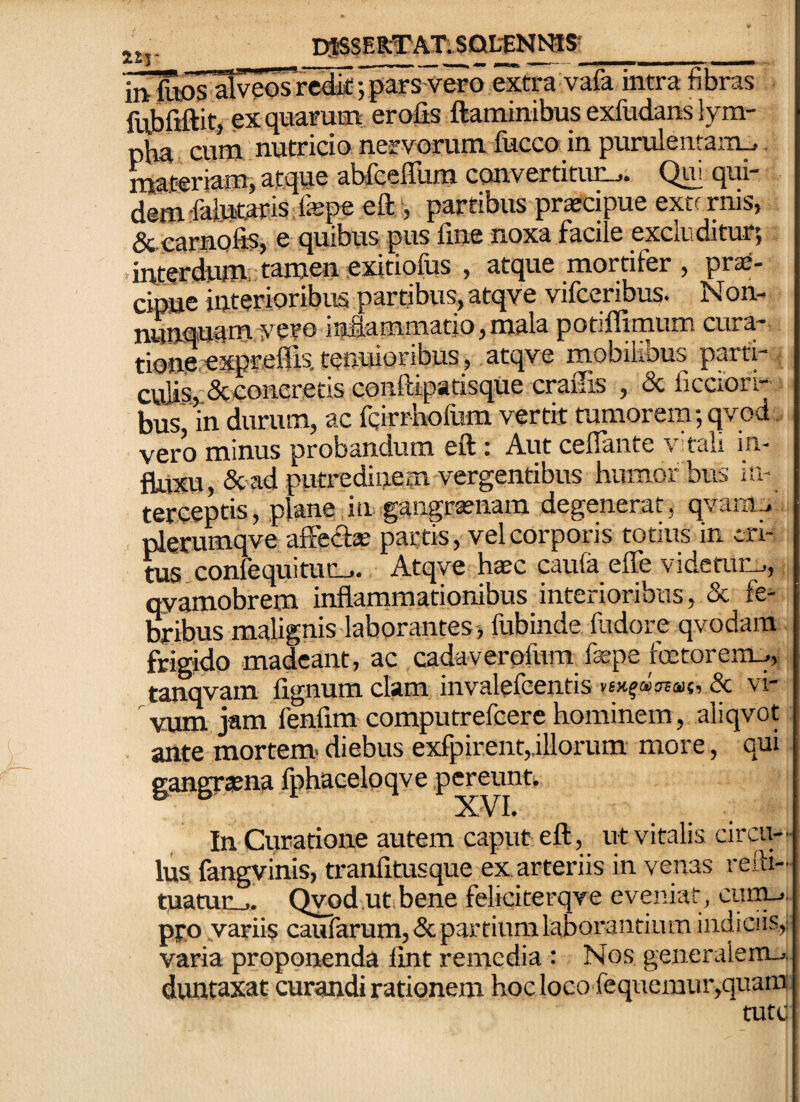 jj,. D$S$EBl:rAT.SQL-£NtqS-_ 'hilws alveos rc4ic; pars vero extra vafa intra fibras fttbfiftit, exqnaruEti erofis flaminibus exfudans lym- pb^ cunj nutricio nervorum fkcco in purulentam^ materiam, atque ab&elTum convertitivc_j. Qm qui¬ dem-falMtarisfepe eft , partibus praicipue extf rnis, &.earnQfis, e quibus pus fine noxa facile excluditur; .interdum' tamen exitiofus , atque mortifer , priE- cipue interioribus partibus, atqve vifceribus. Nom nunquamyero inflammatio, mala potiffimum cura- tione.expreflis, tenuioribus, atqve mobihbus parti-, cnlis,.&concretis conftipatisque craffis , & ficciori- bus in durum, ac fcirrhofum vertit tumorem; qvod. vero minus probandum eft: Aut ceflante vtali in¬ fluxu, &'ad putredinem vergentibus humor bus in¬ terceptis, plane in gangratnam degenerat, qvarn^ plerumqve affectae partis, vel corporis totius in cri- ms confequitur-.. Atqve haec caufa effe videmr_., qyamobrem inflammationibus interioribus, & fe^ bribus malignis laborantes, fubinde fudore qvodara frigido madeant, ac cadaverofum faepe foetorent^, tanqvam fignum clam invalefeentis vsx^«ot<h{, & vi¬ vum jam fenfim computrefcere hominem, aliqvot ante mortem- diebus exfpirent,.illorum more, qui gangraena fphaceloqve pereunti, XVI, In Curatione autem caput eft, ut vitalis circu¬ lus, fangvinis, tranfitusque ex. arteriis in venas reifi- fiianir .. QWd.ut bene feliciterqve eveniar, cunu^., pro yariis caufarum,<Scpartiiimlaborantium indiciis,; varia proponenda fint remedia : Nos generalem-», duntaxat curandi rationem hoc loco fequemur,quam mtu