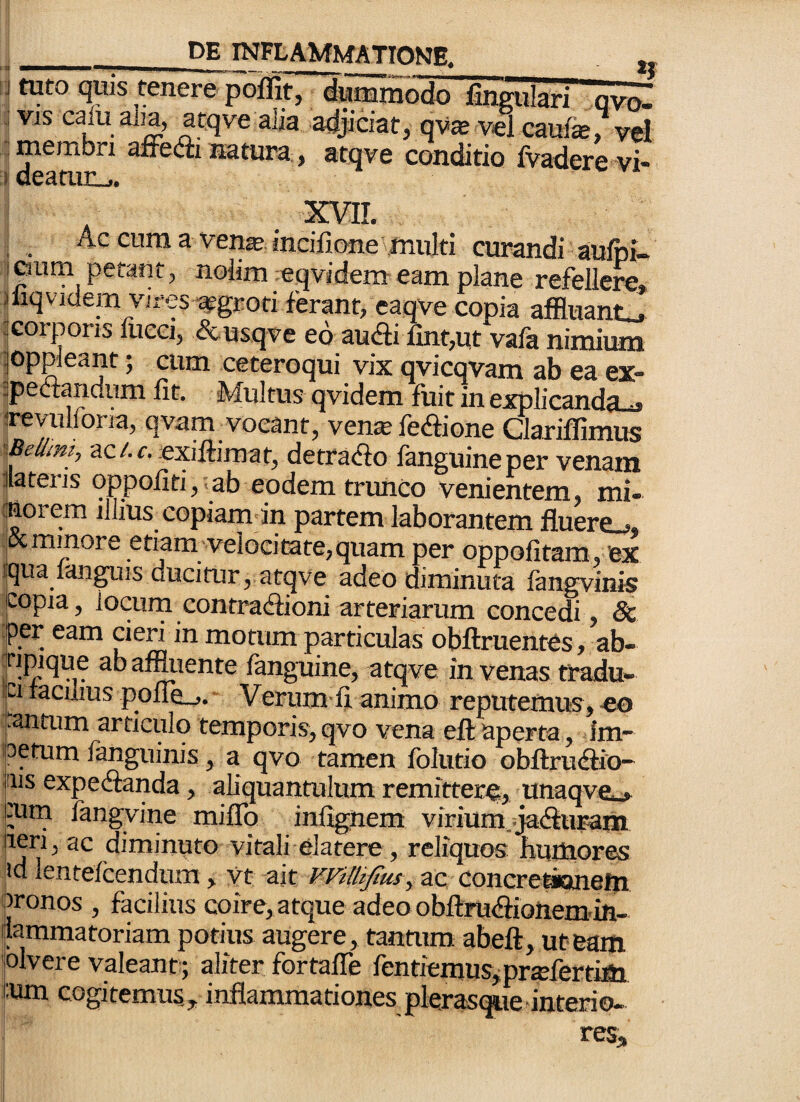 J tuto quis tenere poiflit, dunimodo linffulari ovo» ; VIS calu alia, atqve alia adjiciat, qvte vel caufe, vd : membri affefli natura, atqve conditio fvadere vi- i deamn.,. A AVli. ^ Ac cura a ven^ incilione'inulti curandi aulpi- I Giim petant, nolim ;eqvidem eam plane refellere» iliqvidem vires ^groti ferant, eaqve copia affluant.^ :Gorpons fuca, &usqve ed audi fint,ut vafa nimium ]Oppleant; cum ceteroqui vix qvicqvam ab ea ex- ^pedandum Iit. Multus qvidem fuit in explicanda-j irevulfona, qvam vocant, vens;fediGne Clariffimus iBelimi, ac/.r. exilliraat, detrado fanguineper venam dateris qppoliti,.ab eodem trunco venientem, mi- (jiiorem illius copiam in partem laborantem fluere.^, jix minore etiam'Velocitate, quam per oppofitam, ex quajanguis ducitur, atqve adeo diminuta fangvinis copia, locum contradioni arteriarum concedi, Sc per eam cien in motum particulas obftruentes, ab- afmiente fanguine, atqve in venas tradu- pi polIL-j. Veriim fi animo reputemus, «eo :::antum articulo temporis,qvo vena eftaperta, im- ioetum fanguinis, a qvo tamen folutio obftrudio- ns expedanda, aliquantulum remitter% unaqve»> ;Urn langvine milTo in%nem viriumjjadurana diminuto vitali elatere, reliquos hupaores id lentefcendum > vt ait Willijtusy ac concrettonetti ironos , facilius coire, atque adeo obftrudioUem-ili- liammatoriam potius augere, tantum abeft, uteam 'olvere valeant; aliter fortalTe fentiemus^profertim i:um cogitemus, inflammationes plerasque interio-