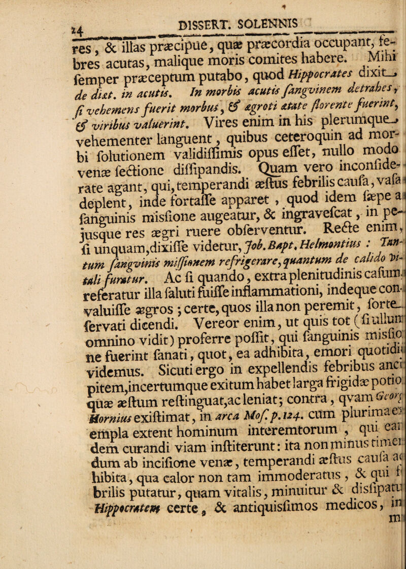 J^isT^UfaTp^iiSie, qi^ praecordia occupant, fe¬ bres acutas, malique moris comites habere. Mibi femper praeceptum putabo, quod Hippocrates dixit_. de dtat. in acutis. In morbis acutis fangvinem detrahes, (i vehemens fuerit morbus, ff agroti atate florente fuerint, (fl viribus valuerint. Vires enim in. his plerumque-» vehementer languent, quibus ceteroqum ad mor¬ bi folutionem validiflimis opus eflet, nullo modo vensfeaionc diffipandis. Quam vero inconfide- rate agant, qui,temperandi $ftus febriliscaufa,vaia deplent, inde fortalTe apparet , quod idem tepe ai; fanguinis misfione augeamr, & ingravefcat,. m pe- iusqueres ^gri ruere obferventur. Rette emm, fi unquam,dixiffe v\dittm,'3ob.Bapt.Helmontm .-Tan¬ tum fangvmis miftonem refrigerare,quantum de calido Vi¬ tali furatur. Ac fi quando, extra plenitudinis caluni;! referatur ilia faluti fuiffe inflammationi, indequecon- valuifle «gros j certe, quos illa non peremit, iorte_ fervati dicendi. Vereor enim, ut quis tot (fi uliuiT omnino vidit) proferre poffit, qui fanguims mislio ne fuerint fanati, quot, ea adhibita, emori quotidu videmus. Sicutiergo in expellendis febribus anci pitem,incertumque exitum habet larga frigida; pono, qute «ftum reftinguat,acleniat; contra, qvam6i«'/ Hornius t-si^iirazt, 'marca Mof.p.124.. cum plurima ei empla extent hominum interemtorum , qui ea» dem curandi viam inftiterunt: ita non minus tinier dum ab incifione vena:, temperandi ^ftus caula a(i hibita, qua calor non tam immoderatus , & qui ^ brilis putatur, quam vitalis, minuitur & dislipan.i Hippocratept certe, & antiquisfimos medicos, m