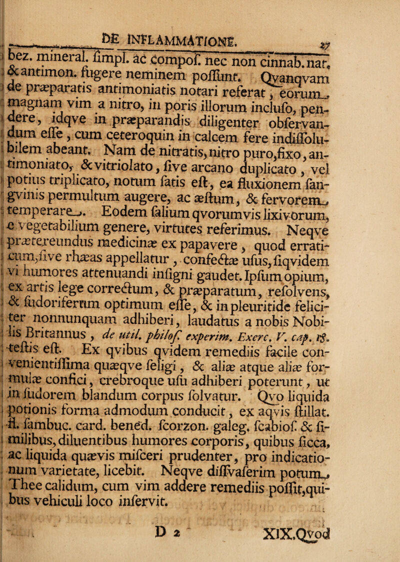 tNfFLAMMAT/Om ■ mineraL iimpl. M i^ompofl nec non cirni^. nari ]^antimon. fugere neminem poilunt; Qyanqvam ■} ue pr^paratis antimoniatis notari referat y ebrum^ . magnam vim a nitro^ in pbris illorum inclufo, pen- iiuere, jpcjve in praeparandis diligenter obfervan- Idum elfe j cum ceteroquin in calcem fere indiifolu-. i Inlem abeant. Nam de nitratis^ nitro puro^fixo ^an- i|timpniatOy &vitriolato, five arcano duplicato , vel )| potius triplicato, notum latis eft ^ ea fluxionem lan- 'j gvinis permultum augere, ac^ftum, & fervorem^ 5 temperare^. Eodem felium qvorumvis lixivorum^ I e vegetabilium genere, virtutes referimus, Neqve f pr^texeundus medicina ex papavere, quod errati-** i cum^five rh^as appellatur, confeft^ ufus,iiqvidem 5 Vi niimores attenuandi infigni gaudet. Ipliini opium, ‘ lege correctum, & praeparatum, refolvens, & ludoriferrim optimum elle, & inpleuritide felici- : ter nonnunquam adhiberi^ laudatus anobisNobi- : liS Britannus , de utiL fhilof experim. Exerc, V, cap, I teftis eft. Ex qvibus qvidem remediis facile con- 1 venientillima qu^qve leligi, & ali^ atque alia? for- ! muia? confici, crebroque ufu adhiberi poterunt, ut j in fudorem blandum corpus folvatur. Qvo liquida j potionis forma admodum conducit, ex aqvis ftillat. I 'fl. fembuc. card. bened. fcorzon. galeg, fcabiof & fi- j milibus,diluentibus humores corporis, quibus ficca, I ac liquida quaevis milceri prudenter, pro indicatio- i num varietate, licebit. Neqve diflvaferim potiimM Thee calidum, cum vim addere remediis pojflit,qui¬ bus vehiculi loco infervit. I XlX.Qvpd