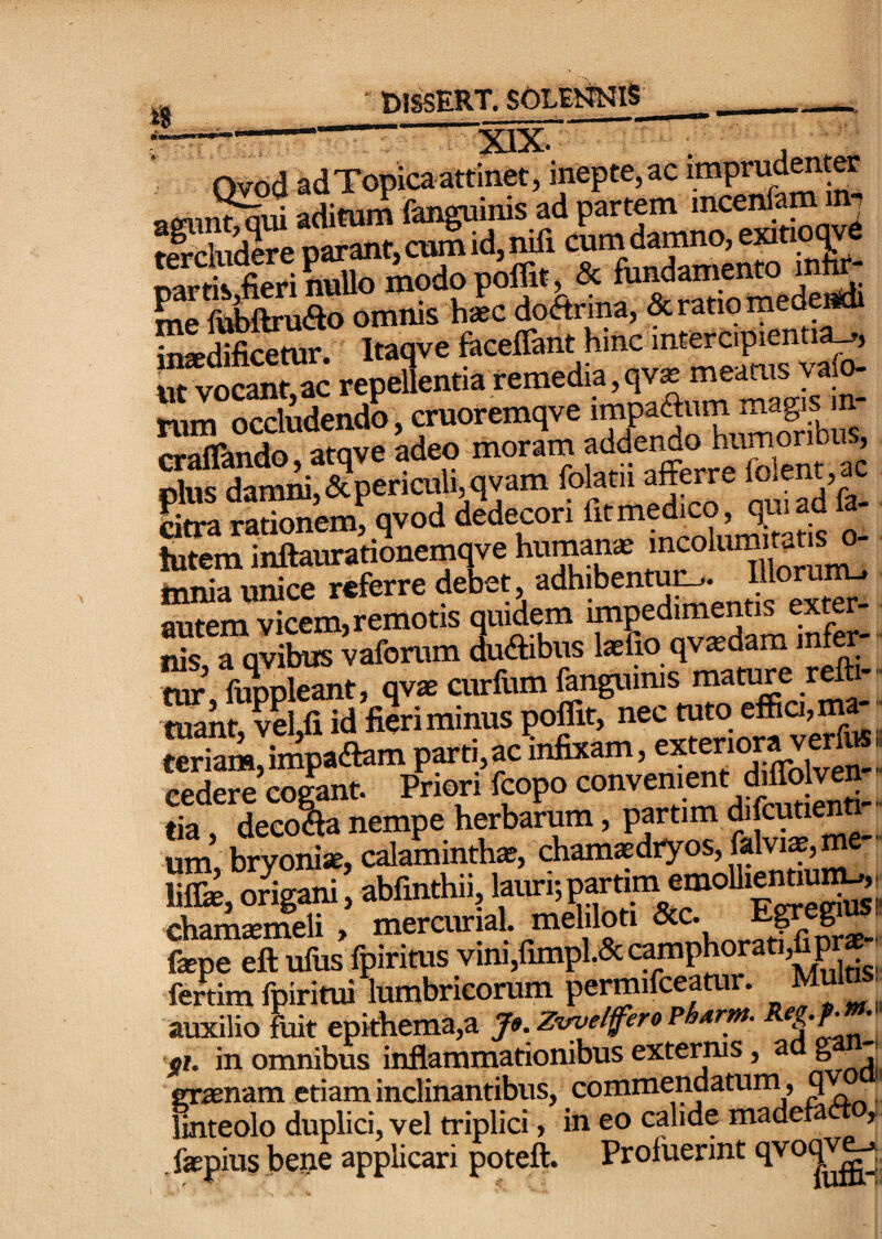 ?eMepr;STnifi cU danmo, exino|,e SriffSriSo modo pk», & fundamento mte- me fvMrufto omnis haec doAnna, & ratio mede insedificetur. Itaqve faceflant hmc intercipientia^, uTvoSnf,ac repeSentia remedia, qvg TSim Pf^l^iSpericuMvem foM afere fdem,ac lutem inftaurarionemqve humanx f ° mnia unice referre debet, ^5 ^t^ autem vicem, remotis ouidem £- ■ nk a avibus vaforum dudibus Ixfio qvxdam intw tur’, fuppleant, qvx curfum ] ttriam,impa(aam parti,ac infixam, tia deeo?fa nempe herbarum, partim difcutientt- um bryonix, calaminthx, chamxdtyos, Mvix, me • liffe, origani, abfinthii, chamxineli , mercurial. meliloti fepe eft ufus fpirims vini,fimpl.5c camphorati,fip fertim fpiritui lumbricorum permifceamr. ^u ^ auxilio fuit epkhema,a Je. ZiruelferoPh^rm. ei. in omnibus inflammationibus externis, a ^ erxnam etiam inclinantibus, commendatuni, 9 finteolo duplici, vel triplici, in eo calide madera » fxpius bene applicari poteft. Profuerint qvoq^^