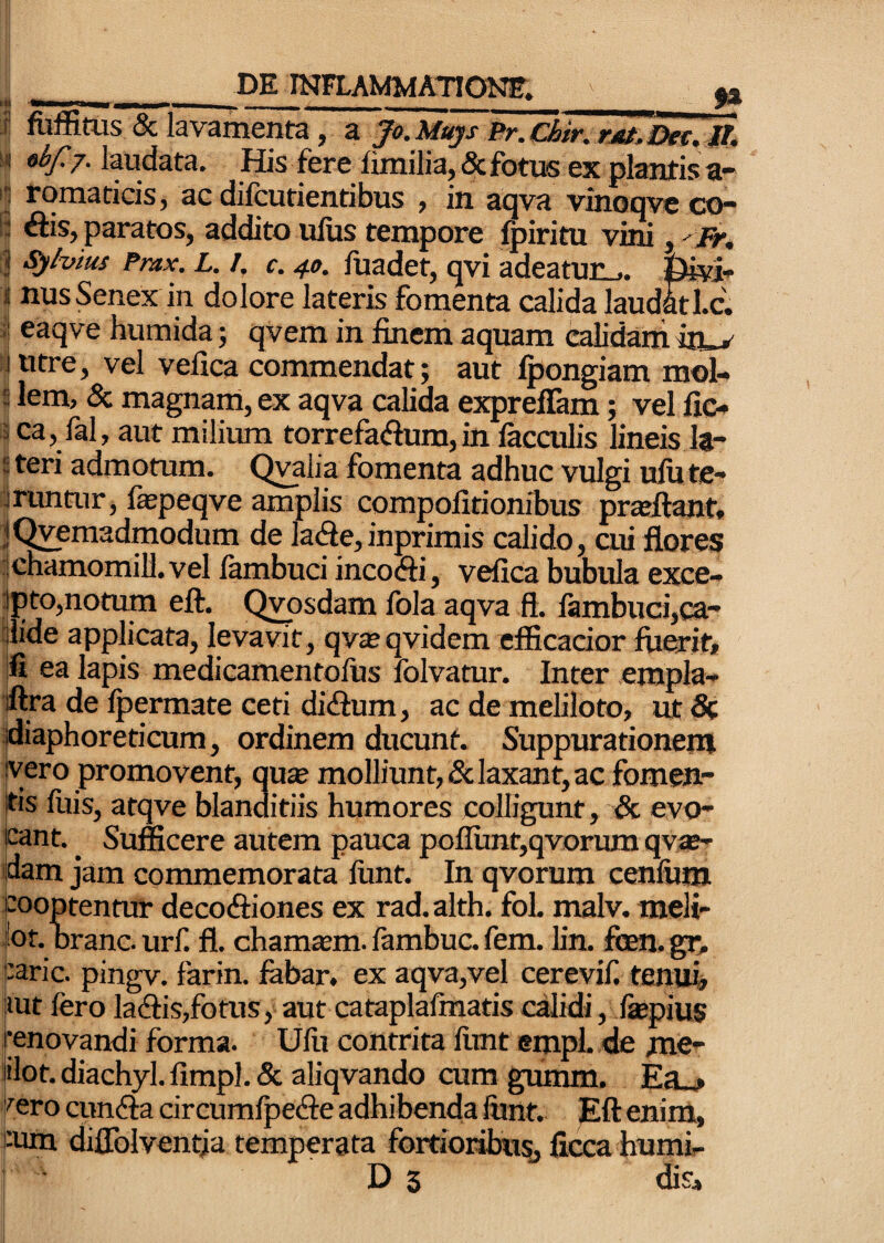 -_____ I fuifitos & lavamenta, a Jo.Muys Br.chir.rjit.jDet.W, s< obf 7. laudata. His fere limilia, 5c fotiK ex plantis a- i1 romaticis, ac difcutientibus , in aqva vinoqve co¬ li ftis, paratos, addito ufus tempore fpiritu vini, Fr* ^hius Pmx. L. I, c. 40. fuadet, qvi adeatur^. fei- 1 nusSenex in dolore lateris fomenta calida laudatl.c. :| eaqve humida; qvem in finem aquam calidam in ^ lintre, vel velica commendat; aut Ipongiam mol- 5 lem, & magnam, ex aqva calida exprellam; vel fic- 1 ca, fal, aut milium torrefaftum,in fecailis lineis It- iteri admotum. Q^lia fomenta adhuc vulgi ufute- iruntur, fepeqve amplis compofitionibus pradiant. jQvemadmodum de lade,inprimis calido, aii flores itchamomill. vel lambuci incocfti, vefica bubula exce- jpto,notum eft. Qvosdam fola aqva ft. fambuci,ca- ijlide applicata, levavit, qvajqvidem efficacior fuerit, |fi ea lapis medicamentolus Iblvatur. Inter empla- iftra de fpermate ceti didium, ac de meliloto, ut 5c ijdiaphoreticum, ordinem ducunt. Suppurationem jyero promovent, qute molliunt, & laxant, ac fomen¬ tis fuis, atqve blanditiis humores colligunt, & evo- jcant. ^ Sufficere autem pauca pofllmt,qvoriim qv*- ijdam jam commemorata liint. In qvorum cenfum pooptentur decoftiones ex rad.alth. foL malv. meli- |ot. brancurf. fl. chamtBm.fambuc.fem. lin. fi3en.gc. Carie, pingv. farin. febar. ex aqva,vel cerevif. tenui, imt fero lacfiiis,fotus, aut cataplafmatis calidi, fepius renovandi forma. Ufu contrita litnt empl. de me- iilot.diachyl.limpl.& aliqvando cum gumm. F.q . kero cun^fa circumfpedfe adhibenda lunt. Eft eni'm, tum diflblventia temperata fortioribusj ficca humi-