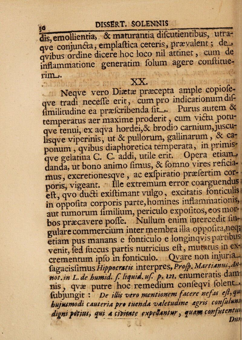 aic emolUentia> & maturantia difGUtientibus, utra- flve conjun(aa,emplaftica ceteris, pra-valent; de^ avibus ordine dicere hoc loco nil attinet, cum de inflammatione generarim folum agere conititue- rimL.. XX. Neqve vero Diatse pr^cepta ample copiofe- ove tradi necefle erit, cum pro indicationumdil- fimilitudine ea prtefcribenda Purus autem oc temperatus aer maxime proderit, cum victu potu- qve tenui, ex aqva hordei,& brodio prmum,juscm lisqve viperinis, ut & pullorum, gallinarum, , ponum, qvibus diaphoretica temperata, in primis- qve gelatina C. G. addi, utile erit. Opera eM^ danda, ut bono animo fimus, & fomno vires reficia¬ mus, excretionesqve, ac exfpiratio praefertim cor¬ poris, vigeant. Ille extremum error coarguendus; cft qvo dudti exiftimant vulgo, excitatis fonticulis ■ in oppofita corporis parte,homines inflammationis,; aut tumorum fimilium, periculo expofitos, eos mor¬ bos pr^cavere pofle. Nullum enim intercedit lin¬ gulare commercium inter membra illa oppofita,neq;| etiam pus manans e fonticulo e longinqvispartibus venit, fed fuccus partis nutricius eft, mutatus m ex¬ crementum ipfo in fonticulo. Qvare non mjun^ fdgaeisfimus Hippacrstis interpres, Pro^. MartUms^M^ not.in L.de humid- f. liquid.uf^ p. 121. enumeraris daffl- nis, qvaj putre hoc remedium confeqvi folent-j. filbjungie : De iUk vero Tmntionem facere nefas ejl,qii^ hujusmodi cauteria pro tuenda valetudine agris confuluna