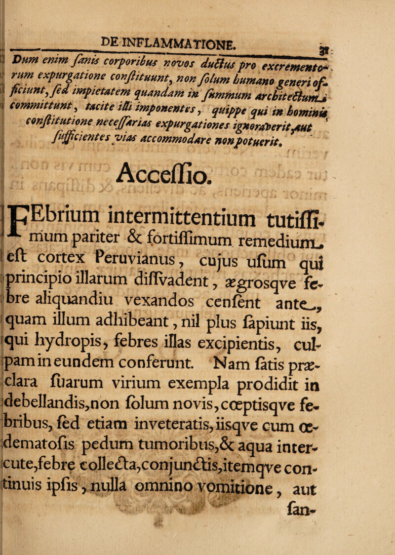 _KE INFLAMMATIONE. li Dum enim fanis corporibus noves duHus pro excremento^ ; rum expurgatione conftituunt, non filum bumane seneri of. ' impietatem quandamm jfummum architeWunLi \ committunt, tacite m imponentes, quippe qui in bominm conJtitMione neceffarias expurgationes ignerateritptut ' facientes vias accommodare nonpotuerit, Acceffio. IpEbrium intermittentium tutifli* rrium pariter & fbrtiflimum remediuui.» 1 eft cortex Peruvianus, cujus ufum qui I >rincipioillarum diflvadent, ajgrosqve fc- :|bre aliquandiu vexandos cenfent ante^, 5 quam illum adhibeant, nil plus lapiunt iis, «qui hydropis, febres illas excipientis, euh Ipamineundem conferunt. Nam latis pr^- jclara luarum virium exempla prodidit in :debeIlandis,non Iblum nOvis,coeptisqve fe¬ bribus, led etiam inveteratis, iisqve cum cc- iidematofis pedum tumoribus,& aqua inter- icute,febre colledl:a,conjun£tis,iteraqve con- itinuis ipfis ,,nulla omnino vomitione, aut