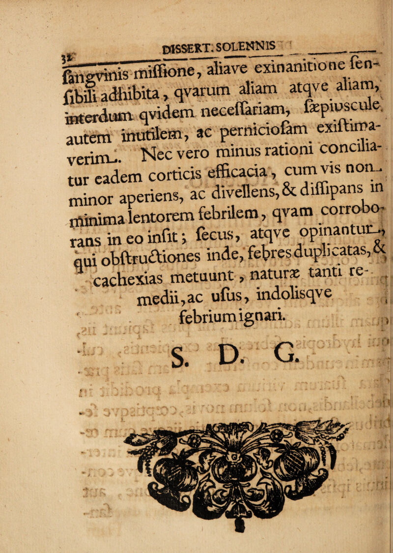 Siicvinis mSione, aliave exinanitione fen fibi aaiibita, qvarum aliam atye aliam, Letaum qvidem neceUariam, autem inutikm, ac permaofim exiftima- verim-. minus rationi concilia- tur eadem corticis efficacia, cum vis no.^ minor aperiens, ac divenens,&diffipans in rniiumalentotemfebrilem, qvam corrobm rans in eo infit; fecus, atqve opinantur^ aui obftruaiones inde, febresduplicatas,K cachc^das metuunt, natura tanti re ^ medii.ac u(us, indoUsqve ; febrium ignari. 1 S. D. G. ? i