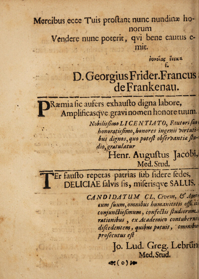 Morqibus ecce Tuis proflant nunc nundinas ho¬ norum Vendere nunc poterit, qvi bene cautus e- mit. $Vvotci4 D. GeorgiusFrider.Francits. deFrankenan. PRsraia lic aufers exhaufto digna labore, Amplificasqve gravi nomen honore tuum. UohilisfimoLlCENtlATO^ Fauttrifun ' hommti^Jimo^honores ingenii y>iriutu* * biu dignos^ quo fotefi obferVantU fiu*^ dio ^gratulatur Henr. Auguftus Jacobi, Med.Stud. __^ TEr faufto repetas patrias liib fidere fedes, DELICIAE falvis fis, miferisqve SALUS. > V CANDIDATUM CL, Civem, Jpd^ fum Juum, omnibus humanitatps conjunBisfimum, confeNtsfiudiorumjt rationibus , ex Academico contubernk difiedentem 7 quibus potuit, omtmbu' profecutus eji Jo. Lud. Greg. Lebrun: Med,Stud. «!( o)>«i