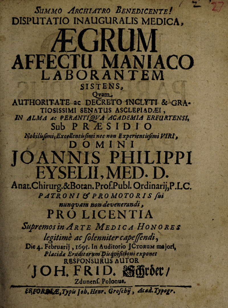 Summo Archiatro Benedicente! DISPUTATIO IN AUGURALIS MEDICA, AFFECTU MANIACO LABORANTEM SISTENS, Qvam_ AUTHORITATE ac DECRETO INCLYTI & GRA* TIOSISSIMI SENATUS ASCLEPIADEI, IN ALMA ac PERANTlgVA ACADSMIA ERFURTENSI, Sub PRAESIDIO KobilUfmiyExceUentisfimi nec non E xp er tenti*fimi VIRI > ■ ■ DOMINI JOANNIS PHILIPPI EYSELII, MED-D. Anat.Chirurg.&Botan.Pro£Publ. Ordinarij,P.LC. PATRONI & PRO MOTORIS fui nunqvam non devenerandi , PRO LICENTIA Supremos in Arte Medica Honores legitime ac Jblenniter cape flendi, Dic 4. Februarij, 1695*. In Auditorio JCtokum raajorf, Placida Eruditarum D is qvifitioni exponet RESPONSURUS AUTOR JOH. FRID. i§§c6et/ Zduncnf. Polonuc._ SRiQRM&Jjpi* job.Hcor. Qrofcbij, AcaITjftgr.