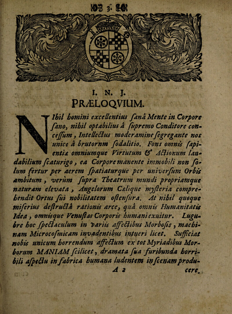 m 3 -m I. N. J. PR/£LOQVIUM. Nihil homini excellentius fana Mente in Corpore /ano, nihil optabilius a fupremo Conditore con- cejfum, Intellettus moderamine fegregante nos unice a brutornm fodalitio. Fons omnis [api- entix omniumque Virtutum (f Attianum lau- dabilium fc at urigo, ea Corpore manente immobili non fb- lum fertur per aerem fpatiaturque per univerfum Orbis ambitum , verum fupra Theatrum mundi propriam que naturam elevata , Angelorum Cdi que myfteria compre¬ hendit Ortus fui nobilitatem oflenfura. At nihil quoque miferius deflruttd rationis arce, qua omnis Humanitatis Idea, omnis que Venuflas Corporis humani exuitur. Lugu¬ bre hoc fpettaculum in dariis ajfettibus Morbofs, machi¬ nam Microcofmicam invadentibus intueri licet. Sufficiat nobis unicum horrendum affettum ex tot Myriadibus Mor¬ borum MANIAM fcilicet, dramata fua furibunda horri¬ bili afpettu in fabrica humana ludentem infcenamprodu-