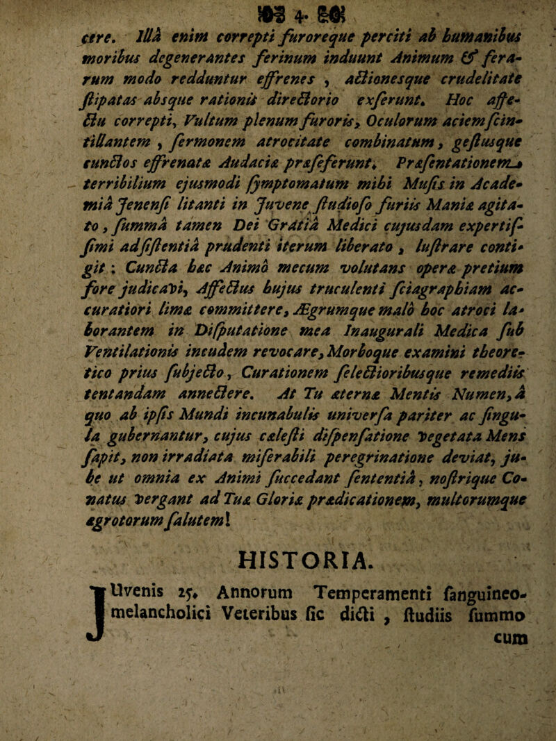 are. Illh enim correpti furoreque perciti ab bumantius moribus degenerantes ferinum induunt Animum (f fera¬ rum modo redduntur effrenes , aBionesque crudelitate Jlipatas absque rationis direBorio ex ferunt. Hoc affe- Bu correpti, Vultum plenum furoris> Oculorum aciemfcin- iillantem , fermonem atrocitate combinatum, geftusque cunBos effrenata Audacia prajeferunt♦ Prafent at tonem* terribilium ejusmodi fymptomatum mihi Mufis in Acade¬ mia Jenenf litanti in Juvene fudiofo furiis Mania agita¬ to 9 fumma tamen Dei Gratia Medici cujus dam expertif- fimi adfjlentia prudenti iterum liberato * luftrare conti¬ git ; CunBa hac Animo mecum volutans opera pretium fore judicaYty AffeBus hujus truculenti fciagraphiam ac¬ curatiori lima committerey JEgrumque malo hoc atroci la¬ borantem in Difputatione mea Inaugurati Medica fub Ventilationis incudem revocare, Morboque examini t beor e- tico prius fubjeBo, Curationem JeleBioribus que remediis tentandam anneBere. At Tu aterna Mentis Numenyd quo ab ipps Mundi incunabulis univerfa pariter ac fingu- la gubernantur y cujus calejli difpenfatione 7> egetata Mens fapity non irradiata miferabiti peregrinatione deviat, ju» be ut omnia ex Animi fuccedant fententid, noftriquc Co¬ natus Mergant ad Tus. Gloris pr&dicationeM> multorumque agro torum falutemX HISTORIA- Uvenis 25* Annorum Temperamenti {anguineo- melancholici Veteribus fic difti , ftudiis fummo cum