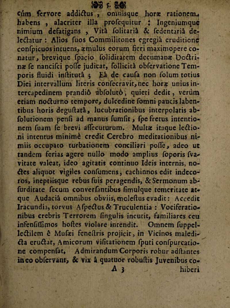 Cum fervore addimus , omtfisque horae rationem, habens , alacriter illa profequitur X Ingeniumque nimium defatigans , Viti folitaril & fedentaril de¬ leniatur : Alios fuos Commilitones egregii eruditione confpicuosintuens, aemulus eorum fieri maximopere co¬ natur , brevique fpacio foliditarem decumanae Dodri- nae fe nancifci pofle judicat, follicitl obfervatione Tem¬ poris fluidi inftituca \ EI de caufa non folum totius Diei intervallum literis confecravit,nec horat unius in¬ tercapedinem prandi6 abfolut6, quieti dedit, verum etiam nodurno tempore, dulcedine fomni paucis laben- tibus horis deguftatl, lucubrationibus interpolaris ab- folurionem penfi ad manus fumfit > (pe fretus intentio¬ nem fuam fe brevi affecuturum. Multae itaque ledio- ni intentus minimi credit Cerebro meditationibus ni¬ miis occupato turbationem conciliari pofle, adeo ut tandem ferias agere nullo modo amplius foporis fva- vitate valeat, ideo agitatis continuo Ideis internis, no¬ des aliquot vigiles confutuens, cachinnos edit indeco¬ ros, ineptiisque rebusfuis peragendis, & Sermonum ab- furditate fecum converfantibus fimulque temeritate at* que Audacil omnibus obviis,moleftusevadit: Accedit Iracundia, torvus Afpedus & Truculentia : Vociferatio¬ nibus crebris Terrorem fingulrs incutit, familiares ceu infenfiflimos hoftes violare intendit. Omnem fuppel- ledilem 6 Mufaei feneflris projicit, in Vicinos maledi- da erudat. Amicorum vifitationem fputi confpurcatio- ne compenfat. Admirandum Corporis robur adfhntes in eo obfervanr, & vix I quatuor robuftis Juvenibus co- A } ^ hiberi
