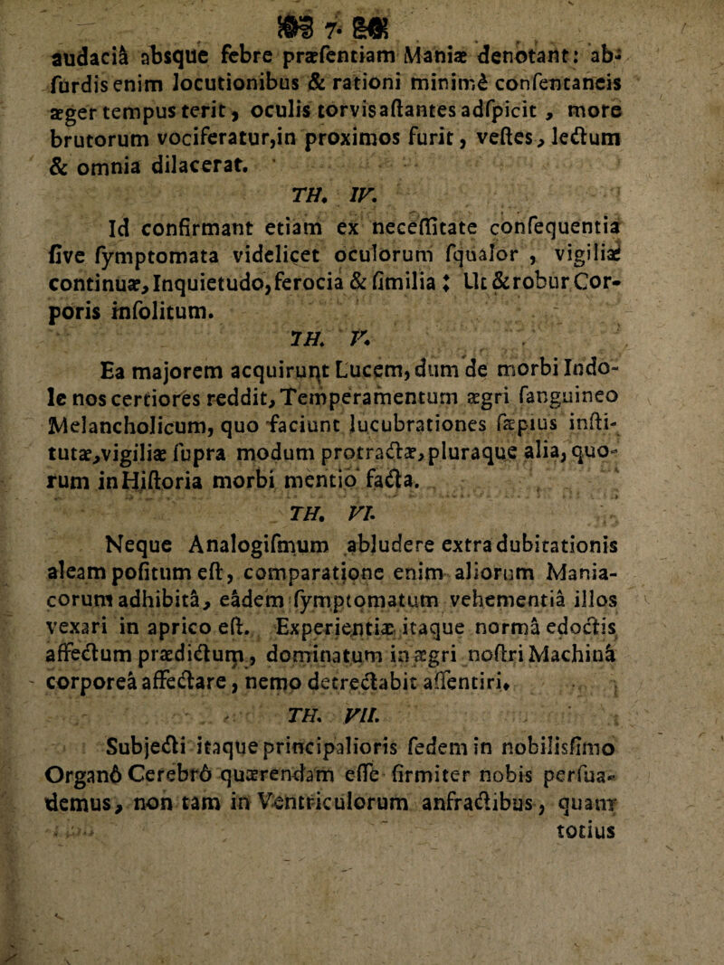 audacil absque febre praefentiam Maniae denotant: ab- fdrdis enim locutionibus & rationi minimi confentaneis aeger tempus terit , oculis torvisaftantesadfpicit , more brutorum vociferatur,in proximos furit, veftes, ledlum & omnia dilacerat. TH. IV. Id confirmant etiam ex neceffitate confequentia flve fymptomata videlicet oculorum fqualor , vigiliae continuar,Inquietudo,ferocia & fimilia ; Ut &robur Cor¬ poris infolitum. 7 H. V Ea majorem acquiruqt Lucem, dum de morbi Indo¬ le nos certiores reddit. Temperamentum aegri fanguineo Melancholicum, quo faciunt lucubrationes fspius infti- tutae,vigilise fupra modum protraftae, pluraque alia, quo¬ rum inHiftoria morbi mentio fadla. TH. VI. Neque Analogifmum abludere extra dubitationis aleam pofitumeft, comparatione enim aliorum Mania¬ corum adhibita, eadem fymptomatum vehementia illos vexari in aprico eft. Experientia itaque norma edodtis affedum praedi&um, dominatum in aegri noftri Machinl - corporea affe&are, nenao detreftabit afientiri* TH. VII. Subje&i itaque principalioris fedemin nobilisfimo Organ6 Cerebrd quaerendam effb firmiter nobis periua* tlemus, non tam in Ventriculorum anfradibus , quam* •. v-:-> totius