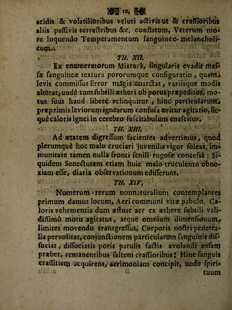 acidis & volatilioribus veluti artivisut & craffidribiis aliis paffivis terrcftribus &c. conflatum, Veterum mo* re loquendo Temperamentum (anguineo* melancholia cuow: *;mS , i&p > Vti. X1L Ex enumeratorum Mixturi-* Angularis evadit rhaC fae fanguineae textura pororumque configuratio * quanta levis commifius Error magis doarrtat, variisqtie modis alterat* und£ tum fubtiliaetheri ob pordsprarpeditos* mo¬ tus Tuus haud libere relinquitur > hinc particularuttl» praeprimis leviorum ignearum confufa oritur agitatio, fic- que caloris ignei in cerebro fufdtabulum enafcitur* xm. Ad aetatem digreflum facientes advertimus* quod plerumque hoc malo cruciari juvenilis vigor foleat, im± munitate tamen nulla fronti fenili rugofae concefsl: Si¬ quidem Senertutem etiam huic malo truculento obno¬ xiam ede* diaria obfervationum ediderunt* TH. XIV. Numerum * rerum nonrtatiiraliutn contemplantes primum damus locum* Aeri communi vitae pabulo. Ca¬ loris vehementia dum afluat aer ex aethere fubtili vali- difiimo motu agitatus, atque omnium dihadnfidnuou limites movendo transgreflus, Corporis noftri penetra¬ lia pervolitat, conjimrtionem particularum fanguinis dif- fociat, didociatis poris patulis fartis avolandi anfam praebet, remanentibus faltem craflioribus i Hinc fanguis craflStieqi acquireris/ acrimoniam concipit, unde fpiri* tuum